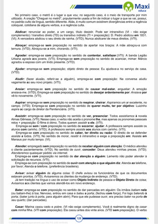128
No primeiro caso, o metrô é o lugar a que vou; no segundo caso, é o meio de transporte por mim
utilizado. A oração "Cheguei no metrô", popularmente usada a fim de indicar o lugar a que se vai, possui,
no padrão culto da língua, sentido diferente. Aliás, é muito comum existirem divergências entre a regência
coloquial, cotidiana de alguns verbos, e a regência culta.
Abdicar: renunciar ao poder, a um cargo, título desistir. Pode ser intransitivo (VI - não exige
complemento) / transitivo direto (TD) ou transitivo indireto (TI + preposição): D. Pedro abdicou em 1831.
(VI); A vencedora abdicou o seu direto de rainha. (VTD); Nunca abdicarei de meus direitos. (VTI).
Abraçar: emprega-se sem preposição no sentido de apertar nos braços: A mãe abraçou-a com
ternura. (VTD); Abraçou-se a mim, chorando. (VTI).
Agradar: emprega-se com preposição no sentido de contentar, satisfazer.(VTI): A banda Legião
Urbana agrada aos jovens. (VTI); Emprega-se sem preposição no sentido de acariciar, mimar: Márcio
agradou a esposa com um lindo presente. (VTD).
Ajudar: emprega-se sem preposição; objeto direto de pessoa: Eu ajudava-a no serviço de casa.
(VTD).
Aludir: (fazer alusão, referir-se a alguém), emprega-se com preposição: Na conversa aludiu
vagamente ao seu novo projeto. (VTI).
Ansiar: emprega-se sem preposição no sentido de causar mal-estar, angustiar: A emoção
ansiava-me. (VTD); Emprega-se com preposição no sentido de desejar ardentemente por: Ansiava por
vê-lo novamente. (VTI).
Aspirar: emprega-se sem preposição no sentido de respirar, cheirar: Aspiramos um ar excelente, no
campo. (VTD); Emprega-se com preposição no sentido de querer muito, ter por objetivo: Luizinho
aspira ao cargo de diretor da Penitenciária. (VTI).
Assistir: emprega-se com preposição no sentido de ver, presenciar: Todos assistíamos à novela
Almas Gêmeas. (VTI); Nesse caso, o verbo não aceita o pronome lhe, mas apenas os pronomes pessoais
retos + preposição: O filme é ótimo. Todos querem assistir a ele. (VTI).
Emprega-se sem / com preposição no sentido de socorrer, ajudar: A professora sempre assiste os
alunos com carinho. (VTD); A professora sempre assiste aos alunos com carinho. (VTI).
Emprega-se com preposição no sentido de caber, ter direito ou razão: O direito de se defender
assiste a todos. (VTI); No sentido de morar, residir é intransitivo e exige a preposição em: Assiste em
Manaus por muito tempo. (VI).
Atender: empregado sem preposição no sentido de receber alguém com atenção: O médico atendeu
o cliente pacientemente. (VTD). No sentido de ouvir, conceder: Deus atendeu minhas preces. (VTD);
Atenderemos quaisquer pedido via internet.
Emprega-se com preposição no sentido de dar atenção a alguém: Lamento não poder atender à
solicitação de recursos. (VTI).
Emprega-se com preposição no sentido de ouvir com atenção o que alguém diz: Atenda ao telefone,
por favor; Atenda o telefone. (preferência brasileira).
Avisar: avisar alguém de alguma coisa: O chefe avisou os funcionários de que os documentos
estavam prontos. (VTD); Avisaremos os clientes da mudança de endereço. (VTD).
Já tem tradição na língua o uso de avisar como Objeto Indireto de pessoa e Objeto Direto de coisa;
Avisamos aos clientes que vamos atendê-los em novo endereço.
Bater: emprega-se com preposição no sentido de dar pancadas em alguém: Os irmãos batiam nele
(ou batiam-lhe) à toa; Nervoso, entrou em casa e bateu a porta; (fechou com força); Foi logo batendo à
porta; (bater junto à porta, para alguém abrir); Para que ele pudesse ouvir, era preciso bater na porta de
seu quarto; (dar pancadas).
Casar: Marina casou cedo e pobre. (VI não exige complemento). Você é realmente digno de casar
com minha filha. (VTI com preposição). Ela casou antes dos vinte anos. (VTD sem preposição). O verbo
1712729 E-book gerado especialmente para WALTER JOSE MOREIRA
 