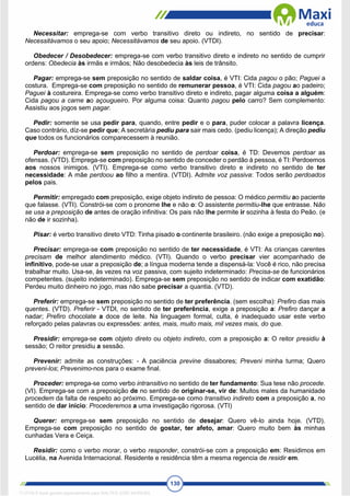 130
Necessitar: emprega-se com verbo transitivo direto ou indireto, no sentido de precisar:
Necessitávamos o seu apoio; Necessitávamos de seu apoio. (VTDI).
Obedecer / Desobedecer: emprega-se com verbo transitivo direto e indireto no sentido de cumprir
ordens: Obedecia às irmãs e irmãos; Não desobedecia às leis de trânsito.
Pagar: emprega-se sem preposição no sentido de saldar coisa, é VTI: Cida pagou o pão; Paguei a
costura. Emprega-se com preposição no sentido de remunerar pessoa, é VTI: Cida pagou ao padeiro;
Paguei à costureira. Emprega-se como verbo transitivo direto e indireto, pagar alguma coisa a alguém:
Cida pagou a carne ao açougueiro. Por alguma coisa: Quanto pagou pelo carro? Sem complemento:
Assistiu aos jogos sem pagar.
Pedir: somente se usa pedir para, quando, entre pedir e o para, puder colocar a palavra licença.
Caso contrário, díz-se pedir que; A secretária pediu para sair mais cedo. (pediu licença); A direção pediu
que todos os funcionários comparecessem à reunião.
Perdoar: emprega-se sem preposição no sentido de perdoar coisa, é TD: Devemos perdoar as
ofensas. (VTD). Emprega-se com preposição no sentido de conceder o perdão à pessoa, é TI: Perdoemos
aos nossos inimigos. (VTI). Emprega-se como verbo transitivo direto e indireto no sentido de ter
necessidade: A mãe perdoou ao filho a mentira. (VTDI). Admite voz passiva: Todos serão perdoados
pelos pais.
Permitir: empregado com preposição, exige objeto indireto de pessoa: O médico permitiu ao paciente
que falasse. (VTI). Constrói-se com o pronome lhe e não o: O assistente permitiu-lhe que entrasse. Não
se usa a preposição de antes de oração infinitiva: Os pais não lhe permite ir sozinha à festa do Peão. (e
não de ir sozinha).
Pisar: é verbo transitivo direto VTD: Tinha pisado o continente brasileiro. (não exige a preposição no).
Precisar: emprega-se com preposição no sentido de ter necessidade, é VTI: As crianças carentes
precisam de melhor atendimento médico. (VTI). Quando o verbo precisar vier acompanhado de
infinítivo, pode-se usar a preposição de; a língua moderna tende a dispensá-la: Você é rico, não precisa
trabalhar muito. Usa-se, às vezes na voz passiva, com sujeito indeterminado: Precisa-se de funcionários
competentes. (sujeito indeterminado). Emprega-se sem preposição no sentido de indicar com exatidão:
Perdeu muito dinheiro no jogo, mas não sabe precisar a quantia. (VTD).
Preferir: emprega-se sem preposição no sentido de ter preferência. (sem escolha): Prefiro dias mais
quentes. (VTD). Preferir - VTDI, no sentido de ter preferência, exige a preposição a: Prefiro dançar a
nadar; Prefiro chocolate a doce de leite. Na linguagem formal, culta, é inadequado usar este verbo
reforçado pelas palavras ou expressões: antes, mais, muito mais, mil vezes mais, do que.
Presidir: emprega-se com objeto direto ou objeto indireto, com a preposição a: O reitor presidiu à
sessão; O reitor presidiu a sessão.
Prevenir: admite as construções: - A paciência previne dissabores; Preveni minha turma; Quero
preveni-los; Prevenimo-nos para o exame final.
Proceder: emprega-se como verbo intransitivo no sentido de ter fundamento: Sua tese não procede.
(VI). Emprega-se com a preposição de no sentido de originar-se, vir de: Muitos males da humanidade
procedem da falta de respeito ao próximo. Emprega-se como transitivo indireto com a preposição a, no
sentido de dar início: Procederemos a uma investigação rigorosa. (VTI)
Querer: emprega-se sem preposição no sentido de desejar: Quero vê-lo ainda hoje. (VTD).
Emprega-se com preposição no sentido de gostar, ter afeto, amar: Quero muito bem às minhas
cunhadas Vera e Ceiça.
Residir: como o verbo morar, o verbo responder, constrói-se com a preposição em: Residimos em
Lucélia, na Avenida Internacional. Residente e residência têm a mesma regencia de residir em.
1712729 E-book gerado especialmente para WALTER JOSE MOREIRA
 