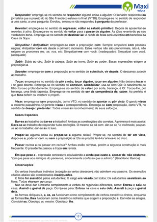 131
Responder: emprega-se no sentido de responder alguma coisa a alguém: O senador respondeu ao
jornalista que o projeto do rio São Francisco estava no final. (VTDI). Emprega-se no sentido de responder
a uma carta, a uma pergunta: Enrolou, enrolou e não respondeu à pergunta do professor.
Reverter: emprega-se no sentido de regressar, voltar ao estado primitivo: Depois de aposentar-se
reverteu à ativa. Emprega-se no sentido de voltar para a posse de alguém: As jóias reverterão ao seu
verdadeiro dono. Emprega-se no sentido de destinar-se: A renda da festa será revertida em beneficio da
Casa da Sopa.
Simpatizar / Antipatizar: empregam-se com a preposição com: Sempre simpatizei com pessoas
negras; Antipatizei com ela desde o primeiro momento. Estes verbos não são pronominais, isto é, não
exigem os pronomes me, se, nos, etc: Simpatizei-me com você. (inadequado); Simpatizei com você.
(adequado)
Subir: Subiu ao céu; Subir à cabeça; Subir ao trono; Subir ao poder. Essas expressões exigem a
preposição a.
Suceder: emprega-se com a preposição a no sentido de substituir, vir depois: O descanso sucede
ao trabalho.
Tocar: emprega-se no sentido de pôr a mão, tocar alguém, tocar em alguém: Não deixava tocar o
/ no gato doente. Emprega-se no sentido de comover, sensibilizar, usa-se com OD: O nascimento do
filho tocou-o profundamente. Emprega-se no sentido de caber por sorte, herança, é OI: Tocou-lhe, por
herança, uma linda fazenda. Emprega-se no sentido de ser da competência de, caber: Ao prefeito é
que toca deferir ou indeferir o projeto.
Visar: emprega-se sem preposição, como VTD, no sentido de apontar ou pôr visto: O garoto visou
o inocente passarinho; O gerente visou a correspondência. Emprega-se com preposição, como VTI, no
sentido de desejar, pretender: Todos visam ao reconhecimento de seus esforços.
Casos Especiais
Dar-se ao trabalho ou dar-se o trabalho? Ambas as construções são corretas. A primeira é mais aceita:
Dava-se ao trabalho de responder tudo em Inglês. O mesmo se dá com: dar-se ao / o incômodo; poupar-
se ao /o trabalho; dar-se ao /o luxo.
Propor-se alguma coisa ou propor-se a alguma coisa? Propor-se, no sentido de ter em vista,
dispor-se a, pode vir com ou sem a preposição a: Ela se propôs levá-lo/ a levá-lo ao circo.
Passar revista a ou passar em revista? Ambas estão corretas, porém a segunda construção é mais
frequente: O presidente passou a tropa em revista.
Em que pese a - expressão concessiva equivalendo a ainda que custe a, apesar de, não obstante:
“Em que pese aos inimigos do paraense, sinceramente confesso que o admiro.” (Graciliano Ramos)
Observações
Os verbos transitivos indiretos (exceção ao verbo obedecer), não admitem voz passiva. Os exemplos
citados abaixo são considerados inadequados.
O filme foi assistido pelos estudantes; O cargo era visado por todos; Os estudantes assistiram ao
filme; Todos visavam ao cargo.
Não se deve dar o mesmo complemento a verbos de regências diferentes, como: Entrou e saiu de
casa; Assisti e gostei da peça. Corrija-se para: Entrou na casa e saiu dela; Assisti à peça e gostei
dela.
As formas oblíquas o, a, os, as funcionam como complemento de verbos transitivos diretos, enquanto
as formas lhe, lhes funcionam como transitivos indiretos que exigem a preposição a. Convidei as amigas.
Convidei-as; Obedeço ao mestre. Obedeço- lhe.
1712729 E-book gerado especialmente para WALTER JOSE MOREIRA
 