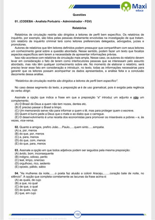 132
Questões
01. (CODEBA - Analista Portuário - Administrador - FGV)
Relatórios
Relatórios de circulação restrita são dirigidos a leitores de perfil bem específico. Os relatórios de
inquérito, por exemplo, são lidos pelas pessoas diretamente envolvidas na investigação de que tratam.
Um relatório de inquérito criminal terá como leitores preferenciais delegados, advogados, juízes e
promotores.
Autores de relatórios que têm leitores definidos podem pressupor que compartilham com seus leitores
um conhecimento geral sobre a questão abordada. Nesse sentido, podem fazer um texto que focalize
aspectos específicos sem terem a necessidade de apresentar informações prévias.
Isso não acontece com relatórios de circulação mais ampla. Nesse caso, os autores do relatório devem
levar em consideração o fato de terem como interlocutores pessoas que se interessam pelo assunto
abordado, mas não têm qualquer conhecimento sobre ele. No momento de elaborar o relatório, será
preciso levar esse fato em consideração e introduzir, no texto, todas as informações necessárias para
garantir que os leitores possam acompanhar os dados apresentados, a análise feita e a conclusão
decorrente dessa análise.
“Relatórios de circulação restrita são dirigidos a leitores de perfil bem específico".
No caso desse segmento do texto, a preposição a é de uso gramatical, pois é exigida pela regência
do verbo dirigir.
Assinale a opção que indica a frase em que a preposição “a" introduz um adjunto e não um
complemento.
(A) O Brasil dá Deus a quem não tem nozes, dentes etc.
(B) É preciso passar o Brasil a limpo.
(C) Um memorando serve não para informar a quem o lê, mas para proteger quem o escreve.
(D) Quem é burro pede a Deus que o mate e ao diabo que o carregue.
(E) O desenvolvimento é uma receita dos economistas para promover os miseráveis a pobres – e, às
vezes, vice-versa.
02. Quanto a amigos, prefiro João.....Paulo,.....quem sinto......simpatia.
(A) a, por, menos
(B) do que, por, menos
(C) a, para, menos
(D) do que, com, menos
(E) do que, para, menos
03. Assinale a opção em que todos adjetivos podem ser seguidos pela mesma preposição:
(A) ávido, bom, inconsequente
(B) indigno, odioso, perito
(C) leal, limpo, oneroso
(D) orgulhoso, rico, sedento
(E) oposto, pálido, sábio
04. "As mulheres da noite,......o poeta faz alusão a colorir Aracaju,........coração bate de noite, no
silêncio". A opção que completa corretamente as lacunas da frase acima é:
(A) as quais, de cujo
(B) a que, no qual
(C) de que, o qual
(D) às quais, cujo
(E) que, em cujo
1712729 E-book gerado especialmente para WALTER JOSE MOREIRA
 