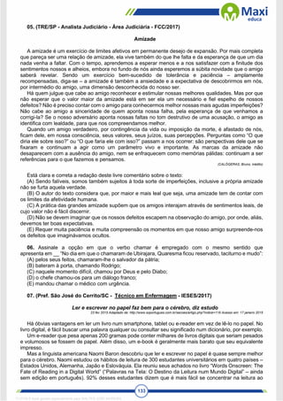 133
05. (TRE/SP - Analista Judiciário - Área Judiciária - FCC/2017)
Amizade
A amizade é um exercício de limites afetivos em permanente desejo de expansão. Por mais completa
que pareça ser uma relação de amizade, ela vive também do que lhe falta e da esperança de que um dia
nada venha a faltar. Com o tempo, aprendemos a esperar menos e a nos satisfazer com a finitude dos
sentimentos nossos e alheios, embora no fundo de nós ainda esperemos a súbita novidade que o amigo
saberá revelar. Sendo um exercício bem-sucedido de tolerância e paciência – amplamente
recompensadas, diga-se – a amizade é também a ansiedade e a expectativa de descobrirmos em nós,
por intermédio do amigo, uma dimensão desconhecida do nosso ser.
Há quem julgue que cabe ao amigo reconhecer e estimular nossas melhores qualidades. Mas por que
não esperar que o valor maior da amizade está em ser ela um necessário e fiel espelho de nossos
defeitos? Não é preciso contar com o amigo para conhecermos melhor nossas mais agudas imperfeições?
Não cabe ao amigo a sinceridade de quem aponta nossa falha, pela esperança de que venhamos a
corrigi-la? Se o nosso adversário aponta nossas faltas no tom destrutivo de uma acusação, o amigo as
identifica com lealdade, para que nos compreendamos melhor.
Quando um amigo verdadeiro, por contingência da vida ou imposição da morte, é afastado de nós,
ficam dele, em nossa consciência, seus valores, seus juízos, suas percepções. Perguntas como “O que
diria ele sobre isso?” ou “O que faria ele com isso?” passam a nos ocorrer: são perspectivas dele que se
fixaram e continuam a agir como um parâmetro vivo e importante. As marcas da amizade não
desaparecem com a ausência do amigo, nem se enfraquecem como memórias pálidas: continuam a ser
referências para o que fazemos e pensamos.
(CALÓGERAS, Bruno, inédito)
Está clara e correta a redação deste livre comentário sobre o texto:
(A) Sendo falíveis, somos também sujeitos à toda sorte de imperfeições, inclusive a própria amizade
não se furta aquela verdade.
(B) O autor do texto considera que, por maior e mais leal que seja, uma amizade tem de contar com
os limites da afetividade humana.
(C) A prática das grandes amizade supõem que os amigos interajam através de sentimentos leais, de
cujo valor não é fácil discernir.
(D) Não se devem imaginar que os nossos defeitos escapem na observação do amigo, por onde, aliás,
devemos ter boas expectativas.
(E) Requer muita paciência e muita compreensão os momentos em que nosso amigo surpreende-nos
os defeitos que imaginávamos ocultos.
06. Assinale a opção em que o verbo chamar é empregado com o mesmo sentido que
apresenta em __ “No dia em que o chamaram de Ubirajara, Quaresma ficou reservado, taciturno e mudo”:
(A) pelos seus feitos, chamaram-lhe o salvador da pátria;
(B) bateram à porta, chamando Rodrigo;
(C) naquele momento difícil, chamou por Deus e pelo Diabo;
(D) o chefe chamou-os para um diálogo franco;
(E) mandou chamar o médico com urgência.
07. (Pref. São José do Cerrito/SC - Técnico em Enfermagem - IESES/2017)
Ler e escrever no papel faz bem para o cérebro, diz estudo
23 fev 2015 Adaptado de: http://www.soportugues.com.br/secoes/artigo.php?indice=116 Acesso em: 17 janeiro 2015
Há óbvias vantagens em ler um livro num smartphone, tablet ou e-reader em vez de lê-lo no papel. No
livro digital, é fácil buscar uma palavra qualquer ou consultar seu significado num dicionário, por exemplo.
Um e-reader que pesa apenas 200 gramas pode conter milhares de livros digitais que seriam pesados
e volumosos se fossem de papel. Além disso, um e-book é geralmente mais barato que seu equivalente
impresso.
Mas a linguista americana Naomi Baron descobriu que ler e escrever no papel é quase sempre melhor
para o cérebro. Naomi estudou os hábitos de leitura de 300 estudantes universitários em quatro países –
Estados Unidos, Alemanha, Japão e Eslováquia. Ela reuniu seus achados no livro “Words Onscreen: The
Fate of Reading in a Digital World” (“Palavras na Tela: O Destino da Leitura num Mundo Digital” – ainda
sem edição em português). 92% desses estudantes dizem que é mais fácil se concentrar na leitura ao
1712729 E-book gerado especialmente para WALTER JOSE MOREIRA
 