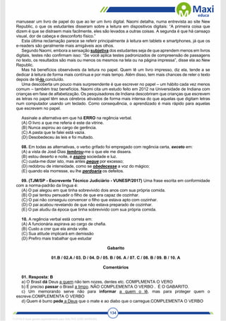 134
manusear um livro de papel do que ao ler um livro digital. Naomi detalha, numa entrevista ao site New
Republic, o que os estudantes disseram sobre a leitura em dispositivos digitais: “A primeira coisa que
dizem é que se distraem mais facilmente, eles são levados a outras coisas. A segunda é que há cansaço
visual, dor de cabeça e desconforto físico.”
Esta última reclamação parece se referir principalmente à leitura em tablets e smartphones, já que os
e-readers são geralmente mais amigáveis aos olhos.
Segundo Naomi, embora a sensação subjetiva dos estudantes seja de que aprendem menos em livros
digitais, testes não confirmam isso: “Se você aplica testes padronizados de compreensão de passagens
no texto, os resultados são mais ou menos os mesmos na tela ou na página impressa”, disse ela ao New
Republic.
Mas há benefícios observáveis da leitura no papel. Quem lê um livro impresso, diz ela, tende a se
dedicar à leitura de forma mais contínua e por mais tempo. Além disso, tem mais chances de reler o texto
depois de tê-lo concluído.
Uma descoberta um pouco mais surpreendente é que escrever no papel – um hábito cada vez menos
comum – também traz benefícios. Naomi cita um estudo feito em 2012 na Universidade de Indiana com
crianças em fase de alfabetização. Os pesquisadores de Indiana descobriram que crianças que escrevem
as letras no papel têm seus cérebros ativados de forma mais intensa do que aquelas que digitam letras
num computador usando um teclado. Como consequência, o aprendizado é mais rápido para aquelas
que escrevem no papel.
Assinale a alternativa em que há ERRO na regência verbal.
(A) O livro a que me referia é este da vitrine.
(B) Nunca aspirou ao cargo de gerência.
(C) A pasta que te falei está vazia.
(D) Desobedeceu às leis e foi multado.
08. Em todas as alternativas, o verbo grifado foi empregado com regência certa, exceto em:
(A) a vista de José Dias lembrou-me o que ele me dissera.
(B) estou deserto e noite, e aspiro sociedade e luz.
(C) custa-me dizer isto, mas antes peque por excesso;
(D) redobrou de intensidade, como se obedecesse a voz do mágico;
(E) quando ela morresse, eu lhe perdoaria os defeitos.
09. (TJM/SP - Escrevente Técnico Judiciário - VUNESP/2017) Uma frase escrita em conformidade
com a norma-padrão da língua é:
(A) O pai alegou em que tinha sobrevivido dois anos com sua própria comida.
(B) O pai tentou persuadir o filho de que era capaz de cozinhar.
(C) O pai não conseguiu convencer o filho que estava apto com cozinhar.
(D) O pai acabou revelando de que não estava preparado de cozinhar.
(E) O pai aludiu da época que tinha sobrevivido com sua própria comida.
10. A regência verbal está correta em:
(A) A funcionária aspirava ao cargo de chefia.
(B) Custo a crer que ela ainda volte.
(C) Sua atitude implicará em demissão
(D) Prefiro mais trabalhar que estudar
Gabarito
01.B / 02.A / 03. D / 04. D / 05. B / 06. A / 07. C / 08. B / 09. B / 10. A
Comentários
01. Resposta: B
a) O Brasil dá Deus a quem não tem nozes, dentes etc. COMPLMENTA O VERO
b) É preciso passar o Brasil a limpo. NÃO COMPLEMENTA O VERBO . É O GABARITO.
c) Um memorando serve não para informar a quem o lê, mas para proteger quem o
escreve.COMPLEMENTA O VERBO
d) Quem é burro pede a Deus que o mate e ao diabo que o carregue.COMPLEMENTA O VERBO
1712729 E-book gerado especialmente para WALTER JOSE MOREIRA
 