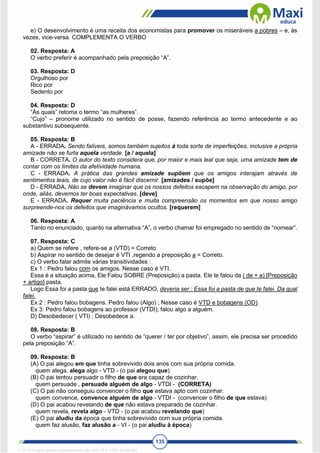 135
e) O desenvolvimento é uma receita dos economistas para promover os miseráveis a pobres – e, às
vezes, vice-versa. COMPLEMENTA O VERBO
02. Resposta: A
O verbo preferir é acompanhado pela preposição “A”.
03. Resposta: D
Orgulhoso por
Rico por
Sedento por
04. Resposta: D
“Às quais” retoma o termo “as mulheres”.
“Cujo” – pronome utilizado no sentido de posse, fazendo referência ao termo antecedente e ao
substantivo subsequente.
05. Resposta: B
A - ERRADA. Sendo falíveis, somos também sujeitos à toda sorte de imperfeições, inclusive a própria
amizade não se furta aquela verdade. [a / aquela]
B - CORRETA. O autor do texto considera que, por maior e mais leal que seja, uma amizade tem de
contar com os limites da afetividade humana.
C - ERRADA. A prática das grandes amizade supõem que os amigos interajam através de
sentimentos leais, de cujo valor não é fácil discernir. [amizades / supõe]
D - ERRADA. Não se devem imaginar que os nossos defeitos escapem na observação do amigo, por
onde, aliás, devemos ter boas expectativas. [deve]
E - ERRADA. Requer muita paciência e muita compreensão os momentos em que nosso amigo
surpreende-nos os defeitos que imaginávamos ocultos. [requerem]
06. Resposta: A
Tanto no enunciado, quanto na alternativa “A”, o verbo chamar foi empregado no sentido de “nomear”.
07. Resposta: C
a) Quem se refere , refere-se a (VTD) = Correto
b) Aspirar no sentido de desejar é VTI ,regendo a preposição a = Correto.
c) O verbo falar admite várias transitividades :
Ex 1 : Pedro falou com os amigos. Nesse caso é VTI.
Essa é a situação acima, Ele Falou SOBRE (Preposição) a pasta. Ele te falou da ( de + a) [Preposição
+ artigo] pasta.
Logo Essa foi a pasta que te falei está ERRADO, deveria ser : Essa foi a pasta de que te falei. Da qual
falei.
Ex 2 : Pedro falou bobagens. Pedro falou (Algo) ; Nesse caso é VTD e bobagens (OD).
Ex 3: Pedro falou bobagens ao professor (VTDI); falou algo a alguém.
D) Desobedecer ( VTI) ; Desobedece a.
08. Resposta: B
O verbo “aspirar” é utilizado no sentido de “querer / ter por objetivo”, assim, ele precisa ser procedido
pela preposição “A”.
09. Resposta: B
(A) O pai alegou em que tinha sobrevivido dois anos com sua própria comida.
quem alega, alega algo - VTD - (o pai alegou que)
(B) O pai tentou persuadir o filho de que era capaz de cozinhar.
quem persuade , persuade alguém de algo - VTDI - (CORRETA)
(C) O pai não conseguiu convencer o filho que estava apto com cozinhar.
quem convence, convence alguém de algo - VTDI - (convencer o filho de que estava)
(D) O pai acabou revelando de que não estava preparado de cozinhar.
quem revela, revela algo - VTD - (o pai acabou revelando que)
(E) O pai aludiu da época que tinha sobrevivido com sua própria comida.
quem faz alusão, faz alusão a - VI - (o pai aludiu à época)
1712729 E-book gerado especialmente para WALTER JOSE MOREIRA
 