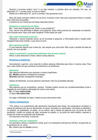 137
Quando o pronome relativo "que" é um fator atrativo, a próclise deve ser utilizada. Por isso, na
alternativa “E”, o correto seria “no que se refere”.
Resta-nos a alternativa “B”, que é a correta e não apresenta erros.
Mas não basta somente verificar se há erros, é preciso muito mais para reescrever frases e mandar
bem neste tipo de questão.
É preciso ter em mente que as frases reescritas devem:
Respeitar as sequências de ideias
Ex.: “Você está intragável hoje. Qual é o seu problema?”
Aqui, temos uma afirmação e depois uma pergunta. Essa ordem precisa ser respeitada na reescrita.
Uma solução seria: Hoje você está intragável. Posso saber por quê?
Não omitir informação essencial
Utilizando o mesmo exemplo acima, se só houvesse a pergunta, a informação sobre o sujeito estar
intragável hoje seria omitida, o que seria um erro.
Não expressar opinião
É uma reescrita daquilo que a frase diz, não daquilo que você acha. Não mude o sentido da frase de
acordo com sua opinião.
Utilizar vocabulário e expressões diferentes das do texto original
Afinal, é para reescrever a frase, utilizar outras palavras.
Sinônimos e Antônimos
Aproveitando o gancho, uma reescrita é utilizar palavras diferentes para dizer a mesma coisa. Para
isso, nada melhor do que conhecer os sinônimos e os antônimos.
Sinônimos
São palavras diferentes que possuem o mesmo significado.
Ex.: Muitas pessoas conseguiram emprego.
Diversas pessoas conseguiram emprego.
Apesar de diferentes, as duas palavras expressam valor de quantidade elevada.
Antônimos
São palavras que se contradizem, opostos. Também podem ocorrer por complementaridade (onde a
negação de uma implica a afirmação da outra e vice-versa).
Ex.: O rapaz estava triste.
O rapaz não estava feliz.
Ao negar a felicidade do rapaz, implica-se que este estava triste.
Verbos e Substantivos
22
Os verbos e os substantivos são elementos importantes das frases. Os substantivos compõem a
classe de palavras com que se denominam os seres, animados ou inanimados, concretos ou abstratos,
os estados, as qualidades, as ações. Já os verbos, são a classe de palavras que, do ponto de vista
semântico, contêm as noções de ação, processo ou estado, e, do ponto de vista sintático, exercem a
função de núcleo do predicado das sentenças.
Ao reescrever uma frase, é possível:
Substituir verbo por substantivo
Em gramática, temos o substantivo verbal, que é um substantivo derivado do infinitivo, do gerúndio ou
do particípio de um verbo.
Ex.: Espero que se corrija a prova.
22
https://bit.ly/2U03syd
1712729 E-book gerado especialmente para WALTER JOSE MOREIRA
 