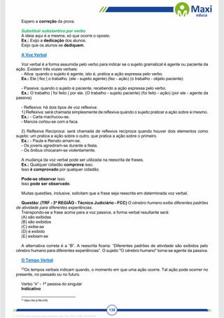 138
Espero a correção da prova.
Substituir substantivo por verbo
A ideia aqui é a mesma, só que ocorre o oposto.
Ex.: Exijo a dedicação dos alunos.
Exijo que os alunos se dediquem.
A Voz Verbal
Voz verbal é a forma assumida pelo verbo para indicar se o sujeito gramatical é agente ou paciente da
ação. Existem três vozes verbais:
- Ativa: quando o sujeito é agente, isto é, pratica a ação expressa pelo verbo.
Ex.: Ele | fez | o trabalho. (ele - sujeito agente) (fez - ação) (o trabalho - objeto paciente)
- Passiva: quando o sujeito é paciente, recebendo a ação expressa pelo verbo.
Ex.: O trabalho | foi feito | por ele. (O trabalho - sujeito paciente) (foi feito - ação) (por ele - agente da
passiva)
- Reflexiva: há dois tipos de voz reflexiva:
1) Reflexiva: será chamada simplesmente de reflexiva quando o sujeito praticar a ação sobre si mesmo.
Ex.: - Carla machucou-se.
- Marcos cortou-se com a faca.
2) Reflexiva Recíproca: será chamada de reflexiva recíproca quando houver dois elementos como
sujeito: um pratica a ação sobre o outro, que pratica a ação sobre o primeiro.
Ex.: - Paula e Renato amam-se.
- Os jovens agrediram-se durante a festa.
- Os ônibus chocaram-se violentamente.
A mudança da voz verbal pode ser utilizada na reescrita de frases.
Ex.: Qualquer cidadão comprova isso.
Isso é comprovado por qualquer cidadão.
Pode-se observar isso.
Isso pode ser observado.
Muitas questões, inclusive, solicitam que a frase seja reescrita em determinada voz verbal.
Questão: (TRF - 3ª REGIÃO - Técnico Judiciário - FCC) O cérebro humano exibe diferentes padrões
de atividade para diferentes experiências.
Transpondo-se a frase acima para a voz passiva, a forma verbal resultante será:
(A) são exibidas
(B) são exibidos
(C) exibe-se
(D) é exibido
(E) exibiam-se
A alternativa correta é a “B”. A reescrita ficaria: “Diferentes padrões de atividade são exibidos pelo
cérebro humano para diferentes experiências”. O sujeito "O cérebro humano" torna-se agente da passiva.
O Tempo Verbal
23
Os tempos verbais indicam quando, o momento em que uma ação ocorre. Tal ação pode ocorrer no
presente, no passado ou no futuro.
Verbo “ir” - 1ª pessoa do singular
Indicativo
23
https://bit.ly/36uVZtL
1712729 E-book gerado especialmente para WALTER JOSE MOREIRA
 