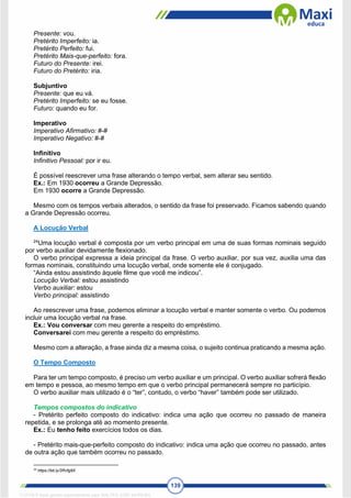 139
Presente: vou.
Pretérito Imperfeito: ia.
Pretérito Perfeito: fui.
Pretérito Mais-que-perfeito: fora.
Futuro do Presente: irei.
Futuro do Pretérito: iria.
Subjuntivo
Presente: que eu vá.
Pretérito Imperfeito: se eu fosse.
Futuro: quando eu for.
Imperativo
Imperativo Afirmativo: #-#
Imperativo Negativo: #-#
Infinitivo
Infinitivo Pessoal: por ir eu.
É possível reescrever uma frase alterando o tempo verbal, sem alterar seu sentido.
Ex.: Em 1930 ocorreu a Grande Depressão.
Em 1930 ocorre a Grande Depressão.
Mesmo com os tempos verbais alterados, o sentido da frase foi preservado. Ficamos sabendo quando
a Grande Depressão ocorreu.
A Locução Verbal
24
Uma locução verbal é composta por um verbo principal em uma de suas formas nominais seguido
por verbo auxiliar devidamente flexionado.
O verbo principal expressa a ideia principal da frase. O verbo auxiliar, por sua vez, auxilia uma das
formas nominais, constituindo uma locução verbal, onde somente ele é conjugado.
“Ainda estou assistindo àquele filme que você me indicou”.
Locução Verbal: estou assistindo
Verbo auxiliar: estou
Verbo principal: assistindo
Ao reescrever uma frase, podemos eliminar a locução verbal e manter somente o verbo. Ou podemos
incluir uma locução verbal na frase.
Ex.: Vou conversar com meu gerente a respeito do empréstimo.
Conversarei com meu gerente a respeito do empréstimo.
Mesmo com a alteração, a frase ainda diz a mesma coisa, o sujeito continua praticando a mesma ação.
O Tempo Composto
Para ter um tempo composto, é preciso um verbo auxiliar e um principal. O verbo auxiliar sofrerá flexão
em tempo e pessoa, ao mesmo tempo em que o verbo principal permanecerá sempre no particípio.
O verbo auxiliar mais utilizado é o “ter”, contudo, o verbo “haver” também pode ser utilizado.
Tempos compostos do indicativo
- Pretérito perfeito composto do indicativo: indica uma ação que ocorreu no passado de maneira
repetida, e se prolonga até ao momento presente.
Ex.: Eu tenho feito exercícios todos os dias.
- Pretérito mais-que-perfeito composto do indicativo: indica uma ação que ocorreu no passado, antes
de outra ação que também ocorreu no passado.
24
https://bit.ly/2Rvfg9X
1712729 E-book gerado especialmente para WALTER JOSE MOREIRA
 