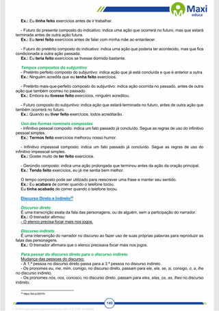 140
Ex.: Eu tinha feito exercícios antes de ir trabalhar.
- Futuro do presente composto do indicativo: indica uma ação que ocorrerá no futuro, mas que estará
terminada antes de outra ação futura.
Ex.: Eu terei feito exercícios antes de falar com minha mãe ao entardecer.
- Futuro do pretérito composto do indicativo: indica uma ação que poderia ter acontecido, mas que fica
condicionada a outra ação passada.
Ex.: Eu teria feito exercícios se tivesse dormido bastante.
Tempos compostos do subjuntivo
- Pretérito perfeito composto do subjuntivo: indica ação que já está concluída e que é anterior a outra.
Ex.: Ninguém acredita que eu tenha feito exercícios.
- Pretérito mais-que-perfeito composto do subjuntivo: indica ação ocorrida no passado, antes de outra
ação que também ocorreu no passado.
Ex.: Embora eu tivesse feito exercícios, ninguém acreditou.
- Futuro composto do subjuntivo: indica ação que estará terminada no futuro, antes de outra ação que
também ocorrerá no futuro.
Ex.: Quando eu tiver feito exercícios, todos acreditarão.
Uso das formas nominais compostas
- Infinitivo pessoal composto: indica um fato passado já concluído. Segue as regras de uso do infinitivo
pessoal simples.
Ex.: Termos feito exercícios melhorou nosso humor.
- Infinitivo impessoal composto: indica um fato passado já concluído. Segue as regras de uso do
infinitivo impessoal simples.
Ex.: Gostei muito de ter feito exercícios.
- Gerúndio composto: indica uma ação prolongada que terminou antes da ação da oração principal.
Ex.: Tendo feito exercícios, eu já me sentia bem melhor.
O tempo composto pode ser utilizado para reescrever uma frase e manter seu sentido.
Ex.: Eu acabara de comer quando o telefone tocou.
Eu tinha acabado de comer quando o telefone tocou.
Discurso Direto e Indireto25
Discurso direto
É uma transcrição exata da fala das personagens, ou de alguém, sem a participação do narrador.
Ex.: O treinador afirmou:
- O elenco precisa focar mais nos jogos.
Discurso indireto
É uma intervenção do narrador no discurso ao fazer uso de suas próprias palavras para reproduzir as
falas das personagens.
Ex.: O treinador afirmara que o elenco precisava focar mais nos jogos.
Para passar do discurso direto para o discurso indireto
Mudança das pessoas do discurso:
- A 1.ª pessoa no discurso direto passa para a 3.ª pessoa no discurso indireto.
- Os pronomes eu, me, mim, comigo, no discurso direto, passam para ele, ela, se, si, consigo, o, a, lhe
no discurso indireto.
- Os pronomes nós, nos, conosco, no discurso direto, passam para eles, elas, os, as, lhes no discurso
indireto.
25
https://bit.ly/2t2i7hr
1712729 E-book gerado especialmente para WALTER JOSE MOREIRA
 