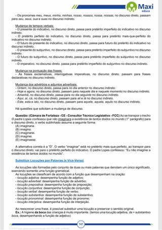 141
- Os pronomes meu, meus, minha, minhas, nosso, nossos, nossa, nossas, no discurso direto, passam
para seu, seus, sua e suas no discurso indireto.
Mudança de tempos verbais:
- O presente do indicativo, no discurso direto, passa para pretérito imperfeito do indicativo no discurso
indireto.
- O pretérito perfeito do indicativo, no discurso direto, passa para pretérito mais-que-perfeito do
indicativo no discurso indireto.
- O futuro do presente do indicativo, no discurso direto, passa para futuro do pretérito do indicativo no
discurso indireto.
- O presente do subjuntivo, no discurso direto, passa para pretérito imperfeito do subjuntivo no discurso
indireto.
- O futuro do subjuntivo, no discurso direto, passa para pretérito imperfeito do subjuntivo no discurso
indireto.
- O imperativo, no discurso direto, passa para pretérito imperfeito do subjuntivo no discurso indireto.
Mudança na pontuação das frases:
- As frases exclamativas, interrogativas imperativas, no discurso direto, passam para frases
declarativas no discurso indireto.
Mudança dos advérbios e adjuntos adverbiais:
- Ontem, no discurso direto, passa para no dia anterior no discurso indireto.
- Hoje e agora, no discurso direto, passam para naquele dia e naquele momento no discurso indireto.
- Amanhã, no discurso direto, passa para no dia seguinte no discurso indireto.
- Aqui, aí, cá, no discurso direto, passam para ali e lá no discurso indireto.
- Este, esta e isto, no discurso direto, passam para aquele, aquela, aquilo no discurso indireto.
Há questões que solicitam a mudança de discurso.
Questão: (Câmara de Fortaleza - CE - Consultor Técnico Legislativo - FCC) Ao se transpor o trecho
O padre Lopes confessou que não imaginara a existência de tantos doidos no mundo (1° parágrafo) para
o discurso direto, o verbo sublinhado assume a seguinte forma:
(A) imaginaria.
(B) imagino.
(C) imaginarei.
(D) imaginei.
(E) imaginasse.
A alternativa correta é a “D”. O verbo “imaginar” está no pretérito mais-que-perfeito, ao transpor para
o discurso direto, vai para o pretérito perfeito do indicativo. O padre Lopes confessou: “Eu não imaginei a
existência de tantos doidos no mundo”.
Substituir Locuções por Palavras (e Vice-Versa)
As locuções são formadas pelo conjunto de duas ou mais palavras que denotam um único significado,
exercendo somente uma função gramatical.
As locuções se classificam de acordo com a função que desempenham na oração:
- locução adjetiva: desempenha função de adjetivo;
- locução adverbial: desempenha função de advérbio;
- locução prepositiva: desempenha função de preposição;
- locução conjuntiva: desempenha função de conjunção;
- locução verbal: desempenha função de verbo;
- locução substantiva: desempenha função de substantivo;
- locução pronominal: desempenha função de pronome;
- locução interjetiva: desempenha função de interjeição.
Ao reescrever uma frase, é possível substituir uma locução e preservar o sentido original.
Ex.: A higiene da boca das crianças é muito importante. (temos uma locução adjetiva, da + substantivo
boca, desempenhando a função de adjetivo)
1712729 E-book gerado especialmente para WALTER JOSE MOREIRA
 
