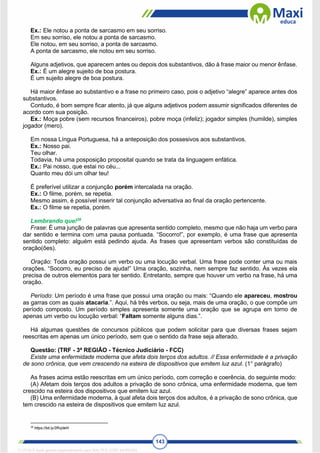 143
Ex.: Ele notou a ponta de sarcasmo em seu sorriso.
Em seu sorriso, ele notou a ponta de sarcasmo.
Ele notou, em seu sorriso, a ponta de sarcasmo.
A ponta de sarcasmo, ele notou em seu sorriso.
Alguns adjetivos, que aparecem antes ou depois dos substantivos, dão à frase maior ou menor ênfase.
Ex.: É um alegre sujeito de boa postura.
É um sujeito alegre de boa postura.
Há maior ênfase ao substantivo e a frase no primeiro caso, pois o adjetivo “alegre” aparece antes dos
substantivos.
Contudo, é bom sempre ficar atento, já que alguns adjetivos podem assumir significados diferentes de
acordo com sua posição.
Ex.: Moça pobre (sem recursos financeiros), pobre moça (infeliz); jogador simples (humilde), simples
jogador (mero).
Em nossa Língua Portuguesa, há a anteposição dos possesivos aos substantivos.
Ex.: Nosso pai.
Teu olhar.
Todavia, há uma posposição proposital quando se trata da linguagem enfática.
Ex.: Pai nosso, que estai no céu...
Quanto meu dói um olhar teu!
É preferível utilizar a conjunção porém intercalada na oração.
Ex.: O filme, porém, se repetia.
Mesmo assim, é possível inserir tal conjunção adversativa ao final da oração pertencente.
Ex.: O filme se repetia, porém.
Lembrando que!28
Frase: É uma junção de palavras que apresenta sentido completo, mesmo que não haja um verbo para
dar sentido e termina com uma pausa pontuada. “Socorro!”, por exemplo, é uma frase que apresenta
sentido completo: alguém está pedindo ajuda. As frases que apresentam verbos são constituídas de
oração(ões).
Oração: Toda oração possui um verbo ou uma locução verbal. Uma frase pode conter uma ou mais
orações. “Socorro, eu preciso de ajuda!” Uma oração, sozinha, nem sempre faz sentido. Às vezes ela
precisa de outros elementos para ter sentido. Entretanto, sempre que houver um verbo na frase, há uma
oração.
Período: Um período é uma frase que possui uma oração ou mais: “Quando ele apareceu, mostrou
as garras com as quais atacaria.”. Aqui, há três verbos, ou seja, mais de uma oração, o que compõe um
período composto. Um período simples apresenta somente uma oração que se agrupa em torno de
apenas um verbo ou locução verbal: “Faltam somente alguns dias.”.
Há algumas questões de concursos públicos que podem solicitar para que diversas frases sejam
reescritas em apenas um único período, sem que o sentido da frase seja alterado.
Questão: (TRF - 3ª REGIÃO - Técnico Judiciário - FCC)
Existe uma enfermidade moderna que afeta dois terços dos adultos. // Essa enfermidade é a privação
de sono crônica, que vem crescendo na esteira de dispositivos que emitem luz azul. (1° parágrafo)
As frases acima estão reescritas em um único período, com correção e coerência, do seguinte modo:
(A) Afetam dois terços dos adultos a privação de sono crônica, uma enfermidade moderna, que tem
crescido na esteira dos dispositivos que emitem luz azul.
(B) Uma enfermidade moderna, à qual afeta dois terços dos adultos, é a privação de sono crônica, que
tem crescido na esteira de dispositivos que emitem luz azul.
28
https://bit.ly/2RvjdeN
1712729 E-book gerado especialmente para WALTER JOSE MOREIRA
 