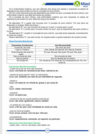 144
(C) A enfermidade moderna, que vem afetando dois terços dos adultos e crescendo na esteira de
dispositivos dos quais emitem luz azul é a privação de sono crônica.
(D) Tem vindo crescendo junto aos dispositivos que emitem luz azul, a privação de sono crônica: uma
enfermidade moderna, que afeta dois terços dos adultos.
(E) A privação de sono crônica, uma enfermidade moderna que vem crescendo na esteira de
dispositivos que emitem luz azul, afeta dois terços dos adultos.
Na alternativa “A” o sujeito não concorda com "a privação de sono crônica". Por isso deve ser
flexionado no singular “Afeta dois terços...”.
Na alternativa “B”, há o uso incorreto da crase em “à qual”, o correto seria “a qual”.
Na alternativa “C” o correto seria “os quais emitem luz azul”, pois os dispositivos são quem emitem a
luz azul.
Na alternativa “D”, o sujeito é “a privação de sono crônica”, que está sendo separada, incorretamente,
do verbo por vírgula.
Resta a alternativa “E”, que está correta. As vírgulas isolam o aposto explicativo de maneira correta.
Dicas Para Uma Boa Escrita
Expressões Condenáveis Uso Recomendado
A nível de / Ao nível Em nível, No nível
Face a / Frente a Ante, Diante, Em face de, Em vista de, Perante
Onde (Quando não exprime
lugar)
Em que, Na qual, Nas quais, No qual, Nos quais
Sob um ponto de vista De um ponto de vista
Sob um prisma Por (ou através de) um prisma
Em função de Em virtude de, Por causa de, Em consequência de, Por, Em
razão de
Expressões Não Recomendadas
- a partir de (a não ser com valor temporal).
Opção: com base em, tomando-se por base, valendo-se de...
- através de (para exprimir “meio” ou instrumento).
Opção: por, mediante, por meio de, por intermédio de, segundo...
- devido a.
Opção: em razão de, em virtude de, graças a, por causa de.
- dito.
Opção: citado, mencionado.
- enquanto.
Opção: ao passo que.
- inclusive (a não ser quando significa incluindo-se).
Opção: até, ainda, igualmente, mesmo, também.
- no sentido de, com vistas a.
Opção: a fim de, para, com a finalidade de, tendo em vista.
- pois (no início da oração).
Opção: já que, porque, uma vez que, visto que.
- principalmente.
Opção: especialmente, sobretudo, em especial, em particular.
Expressões Que Demandam Atenção
- acaso, caso – com se, use acaso; caso rejeita o se.
1712729 E-book gerado especialmente para WALTER JOSE MOREIRA
 