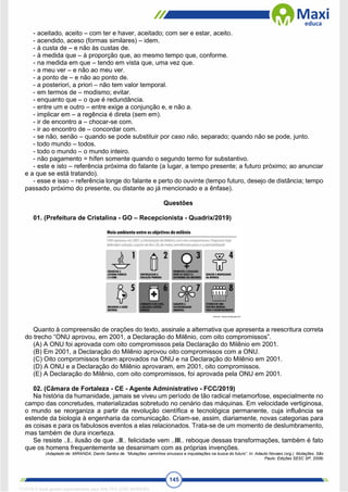 145
- aceitado, aceito – com ter e haver, aceitado; com ser e estar, aceito.
- acendido, aceso (formas similares) – idem.
- à custa de – e não às custas de.
- à medida que – à proporção que, ao mesmo tempo que, conforme.
- na medida em que – tendo em vista que, uma vez que.
- a meu ver – e não ao meu ver.
- a ponto de – e não ao ponto de.
- a posteriori, a priori – não tem valor temporal.
- em termos de – modismo; evitar.
- enquanto que – o que é redundância.
- entre um e outro – entre exige a conjunção e, e não a.
- implicar em – a regência é direta (sem em).
- ir de encontro a – chocar-se com.
- ir ao encontro de – concordar com.
- se não, senão – quando se pode substituir por caso não, separado; quando não se pode, junto.
- todo mundo – todos.
- todo o mundo – o mundo inteiro.
- não pagamento = hífen somente quando o segundo termo for substantivo.
- este e isto – referência próxima do falante (a lugar, a tempo presente; a futuro próximo; ao anunciar
e a que se está tratando).
- esse e isso – referência longe do falante e perto do ouvinte (tempo futuro, desejo de distância; tempo
passado próximo do presente, ou distante ao já mencionado e a ênfase).
Questões
01. (Prefeitura de Cristalina - GO – Recepcionista - Quadrix/2019)
Quanto à compreensão de orações do texto, assinale a alternativa que apresenta a reescritura correta
do trecho “ONU aprovou, em 2001, a Declaração do Milênio, com oito compromissos”.
(A) A ONU foi aprovada com oito compromissos pela Declaração do Milênio em 2001.
(B) Em 2001, a Declaração do Milênio aprovou oito compromissos com a ONU.
(C) Oito compromissos foram aprovados na ONU e na Declaração do Milênio em 2001.
(D) A ONU e a Declaração do Milênio aprovaram, em 2001, oito compromissos.
(E) A Declaração do Milênio, com oito compromissos, foi aprovada pela ONU em 2001.
02. (Câmara de Fortaleza - CE - Agente Administrativo - FCC/2019)
Na história da humanidade, jamais se viveu um período de tão radical metamorfose, especialmente no
campo das concretudes, materializadas sobretudo no cenário das máquinas. Em velocidade vertiginosa,
o mundo se reorganiza a partir da revolução científica e tecnológica permanente, cuja influência se
estende da biologia à engenharia da comunicação. Criam-se, assim, diariamente, novas categorias para
as coisas e para os fabulosos eventos a elas relacionados. Trata-se de um momento de deslumbramento,
mas também de dura incerteza.
Se resiste ..I.. ilusão de que ..II.. felicidade vem ..III.. reboque dessas transformações, também é fato
que os homens frequentemente se desanimam com as próprias invenções.
(Adaptado de: MIRANDA, Danilo Santos de. “Mutações: caminhos sinuosos e inquietações na busca do futuro”. In: Adauto Novaes (org.). Mutações. São
Paulo: Edições SESC SP, 2008)
1712729 E-book gerado especialmente para WALTER JOSE MOREIRA
 