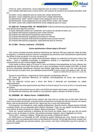 146
Criam-se, assim, diariamente, novas categorias para as coisas (1º parágrafo)
Uma redação alternativa para o trecho acima, sem prejuízo do sentido e da correção gramatical, está
em:
(A) Assim, novas categorias para as coisas são criadas diariamente.
(B) Assim, novas categorias para as coisas foram criadas diariamente.
(C) Diariamente, assim, seriam criadas novas categorias para as coisas.
(D) Diariamente, novas categorias para as coisas tinham, assim, sido criadas.
(E) Assim, teriam sido criadas diariamente novas categorias para as coisas.
03. (SEE-AC - Professor PNS - P2 - IBADE/2019) "O Brasil está fazendo progressos para as meninas,
mas apenas para algumas meninas".
O trecho destacado poderia ser substituído, sem prejuízo do sentido do texto, por:
(A) O Brasil está fazendo progressos para muitas meninas.
(B) O Brasil não está fazendo progressos para meninas.
(C) O Brasil está fazendo progressos para todas as meninas.
(D) O Brasil por enquanto está fazendo progressos para poucas meninas.
(E) O Brasil está fazendo progressos, especialmente para as meninas.
04. (TJ-MA - Técnico Judiciário - FCC/2019)
Como assistiremos a filmes daqui a 20 anos?
Com muitos cineastas trocando câmeras tradicionais por câmeras 360 (que capturam vistas de todos
os ângulos), o momento atual do cinema é comparável aos primeiros anos intensamente experimentais
dos filmes no final do século 19 e início do século 20.
Uma série de tecnologias em rápido desenvolvimento oferece um potencial incrível para o futuro dos
filmes – como a realidade aumentada, a inteligência artificial e a capacidade cada vez maior de
computadores de criar mundos digitais detalhados.
Como serão os filmes daqui a 20 anos? E como as histórias cinematográficas do futuro diferem das
experiências disponíveis hoje? De acordo com o guru da realidade virtual e artista Chris Milk, os filmes
do futuro oferecerão experiências imersivas sob medida. Eles serão capazes de “criar uma história em
tempo real que é só para você, que satisfaça exclusivamente a você e o que você gosta ou não”, diz ele.
(Adaptado de: BUCKMASTER, Luke. Disponível em: www.bbc.com)
Quanto à concordância, o segmento do texto reescrito corretamente está em:
(A) Como são possíveis diferenciar as histórias cinematográficas do futuro das experiências
disponíveis hoje?
(B) Um potencial incrível para o futuro dos filmes é oferecido por tecnologias em rápido
desenvolvimento.
(C) Análogos aos anos experimentais dos filmes no final do século 19 e início do 20 é o momento atual
do cinema.
(D) No futuro será possível que se criem uma história em tempo real só para o espectador.
(E) Experiências imersivas sob medida é o que parecem aptas a oferecer os filmes do futuro.
05. (IPREMM - SP - Médico Perito - VUNESP/2019)
Depois do vazio deixado pela Cynira, passei a dar mais valor ao contato com os três netos. Senti-me
como o procurador da consorte, que tanto queria acompanhar a evolução da vida dos meninos. Ao mesmo
tempo, eles se aproximaram mais de mim, agora que sou o único avô sobrevivente.
Conversamos, com frequência, sobre opções profissionais. Quando menino, Miguel parecia inclinado
a estudar Direito, tal sua obsessão pelos direitos individuais. Toda vez que alguém da família contava
uma história de dano produzido por alguém, Miguel proclamava: “Processa!”
Certa vez, quando subíamos a escadaria de uma livraria da cidade, disse a ele que não me sentia
seguro e que, se tomasse um tombo, não poderia processar ninguém, pois a fragilidade era minha.
“Como não?”, exclamou o Miguel. “Então para que existe o Estatuto do Idoso?”
Em 2009 entrou na Psicologia da USP, tomado de paixão intelectual por Jung. Quanto ao Felipe, é
mais pragmático e se prepara para entrar na faculdade de Economia. Só lhe digo para tomar cuidado com
o salto alto, expressão que precisei explicar, pois o jovem, com todo o brilhantismo que lhe é peculiar, é
jejuno em futebol.
1712729 E-book gerado especialmente para WALTER JOSE MOREIRA
 