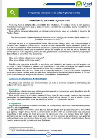 148
COMPREENSÃO E INTERPRETAÇÃO DE TEXTO
Cada vez mais, é comprovada a dificuldade dos estudantes, de qualquer idade, e para qualquer
finalidade em compreender o que se pede em textos, e também os enunciados. Qual a importância em
se entender um texto?
Para a efetiva compreensão precisa-se, primeiramente, entender o que um texto não é, conforme diz
Platão e Fiorin:
“Não é amontoando os ingredientes que se prepara uma receita; assim também não é superpondo
frases que se constrói um texto”.29
Ou seja, ele não é um aglomerado de frases, ele tem um começo, meio, fim, uma mensagem a
transmitir, tem coerência, e cada frase faz parte de um todo. Na verdade, o texto pode ser a questão em
si, a leitura que fazemos antes de resolver o exercício. E como é possível cometer um erro numa simples
leitura de enunciado? Mais fácil de acontecer do que se imagina. Se na hora da leitura, deixamos de
prestar atenção numa só palavra, como um “não”, já alteramos a interpretação e podemos perder algum
dos sentidos ali presentes. Veja a diferença:
Qual opção abaixo não pertence ao grupo?
Qual opção abaixo pertence ao grupo?
Isso já muda totalmente a questão, e se o leitor está desatento, vai marcar a primeira opção que
encontrar correta. Pode parecer exagero pelo exemplo dado, mas tenha certeza que isso acontece mais
do que imaginamos, ainda mais na pressão da prova, tempo curto e muitas questões.
Partindo desse princípio, se podemos errar num simples enunciado, que é um texto curto, imagine os
erros que podemos cometer ao ler um texto maior, sem prestar a devida atenção aos detalhes. É por isso
que é preciso melhorar a capacidade de leitura, compreensão e interpretação.
Apreender X Compreensão X Interpretação30
Há vários níveis na leitura e no entendimento de um texto. O processo completo de interpretação de
texto envolve todos esses níveis.
Apreensão
Captação das relações que cada parte mantém com as outras no interior do texto. No entanto, ela não
é suficiente para entender o sentido integral.
Uma pessoa que conhece todas as palavras do texto, mas não compreende o universo dos discursos,
as relações extratextuais desse texto, não entende o significado do mesmo. Por isso, é preciso colocá-lo
dentro do universo discursivo a que ele pertence e no interior do qual ganha sentido.
Compreensão
Alguns teóricos chamam o universo discursivo de “conhecimento de mundo”, mas chamaremos essa
operação de compreensão.
A palavra compreender vem da união de duas palavras grega: cum que significa ‘junto’ e prehendere
que significa ‘pegar’. Dessa forma, a compreensão envolve além da decodificação das estruturas
linguísticas e das partes do texto presentes na apreensão, mas uma junção disso com todo o
conhecimento de mundo que você já possui. Ela envolve entender os significados das palavras
juntamente com todo o contexto de discursos e conhecimentos em torno do leitor e do próprio texto. Dessa
maneira a compreensão envolve uma série de etapas:
29
PLATÃO, Fiorin, Lições sobre o texto. Ática 2011.
30 30
LEFFA, Vilson. Interpretar não é compreender: um estudo preliminar sobre a interpretação de texto.
Compreensão e interpretação de textos de gêneros variados.
1712729 E-book gerado especialmente para WALTER JOSE MOREIRA
 