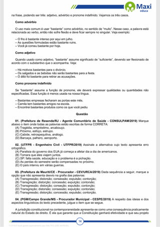 14
na frase, podendo ser três: adjetivo, advérbio e pronome indefinido. Vejamos os três casos.
Como advérbio
O uso mais comum é usar “bastante” como advérbio, no sentido de “muito”. Nesse caso, a palavra está
relacionada ao verbo, então não sofre flexão e deve ficar sempre no singular. Veja exemplo:
– O frio é bastante intenso por aqui em julho.
– As questões formuladas estão bastante ruins.
– Você já comeu bastante por hoje.
Como adjetivo
Quando usado como adjetivo, “bastante” assume significado de “suficiente”, devendo ser flexionado de
acordo com o substantivo que o acompanha. Veja:
– Há motivos bastantes para o divórcio.
– Os salgados e as bebidas não serão bastantes para a festa.
– O álibi foi bastante para retirar as acusações.
Como pronome indefinido
Se “bastante” assume a função de pronome, ele deverá expressar qualidades ou quantidades não
especificadas. Essa função é menos usada na nossa língua.
– Bastantes empresas fecharam as portas este mês.
– Camila tem bastantes amigos na escola.
– Encontrei bastantes produtos como os que você pediu
Questão
01. (Prefeitura de Resende/RJ - Agente Comunitário de Saúde - CONSULPAM/2019) Marque
abaixo o item onde todas as palavras estão escritas de forma CORRETA:
(A) Tragédia, empréstimo, arcabouço.
(B) Próximo, esfoço, estrupo.
(C) Cabide, retrospequitiva, análogo.
(D) Barcaça, palhero, aeroporto.
02. (UTFPR - Engenheiro Civil - UTFPR/2019) Assinale a alternativa cujo texto apresenta erro
ortográfico.
(A) Paralisia do governo dos EUA já começa a afetar dia a dia de americanos.
(B) Tomara que eles viajem juntos.
(C) SP: falta saúde, educação e o problema é a pichação.
(D) As perdas do semestre serão compensadas no próximo.
(E) O país interviu em várias guerras.
03. (Prefeitura de Mauriti/CE - Procurador - CEV/URCA/2019) Dada sequência a seguir, marque a
opção que não apresenta desvio na grafia das palavras:
(A) Transgressão; distorsão; consessão; expulsão; contorção;
(B) Transgreção; distorção; concessão; expulção; contorsão;
(C) Transgressão; distorção; conseção; expulsão; contorção;
(D) Transgreção; distorsão; consessão; expulção; contorsão;
(E) Transgressão; distorção; concessão; expulsão; contorção.
04. (PGM/Campo Grande/MS - Procurador Municipal - CESPE/2019) A respeito das ideias e dos
aspectos linguísticos do texto precedente, julgue o item que se segue.
A jurisdição constitucional na contemporaneidade apresenta-se como uma consequência praticamente
natural do Estado de direito. É ela que garante que a Constituição ganhará efetividade e que seu projeto
1712729 E-book gerado especialmente para WALTER JOSE MOREIRA
 
