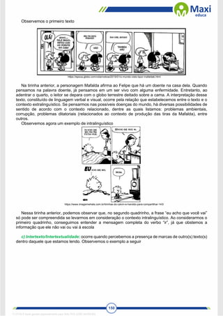 150
Observemos o primeiro texto
https://epoca.globo.com/vida/noticia/2015/01/o-mundo-visto-bpor-mafaldab.html
Na tirinha anterior, a personagem Mafalda afirma ao Felipe que há um doente na casa dela. Quando
pensamos na palavra doente, já pensamos em um ser vivo com alguma enfermidade. Entretanto, ao
adentrar o quarto, o leitor se depara com o globo terrestre deitado sobre a cama. A interpretação desse
texto, constituído de linguagem verbal e visual, ocorre pela relação que estabelecemos entre o texto e o
contexto extralinguístico. Se pensarmos nas possíveis doenças do mundo, há diversas possibilidades de
sentido de acordo com o contexto relacionado, dentre as quais listamos: problemas ambientais,
corrupção, problemas ditatoriais (relacionados ao contexto de produção das tiras da Mafalda), entre
outros.
Observemos agora um exemplo de intralinguístico
https://www.imagemwhats.com.br/tirinhas-do-calvin-e-haroldo-para-compartilhar-143/
Nessa tirinha anterior, podemos observar que, no segundo quadrinho, a frase “eu acho que você vai”
só pode ser compreendida se levarmos em consideração o contexto intralinguístico. Ao considerarmos o
primeiro quadrinho, conseguimos entender a mensagem completa do verbo “ir”, já que obstemos a
informação que ele não vai ou vai à escola
c) Intertexto/Intertextualidade: ocorre quando percebemos a presença de marcas de outro(s) texto(s)
dentro daquele que estamos lendo. Observemos o exemplo a seguir
1712729 E-book gerado especialmente para WALTER JOSE MOREIRA
 