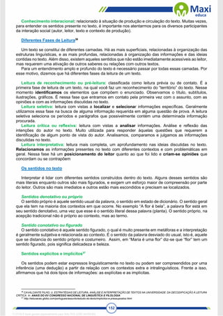 152
Conhecimento interacional: relacionado à situação de produção e circulação do texto. Muitas vezes,
para entender os sentidos presente no texto, é importante nos atentarmos para os diversos participantes
da interação social (autor, leitor, texto e contexto de produção).
Diferentes Fases de Leitura36
Um texto se constitui de diferentes camadas. Há as mais superficiais, relacionadas à organização das
estruturas linguísticas, e as mais profundas, relacionadas à organização das informações e das ideias
contidas no texto. Além disso, existem aqueles sentidos que não estão imediatamente acessíveis ao leitor,
mas requerem uma ativação de outros saberes ou relações com outros textos.
Para um entendimento amplo e profundo do texto é necessário passar por todas essas camadas. Por
esse motivo, dizemos que há diferentes fases da leitura de um texto.
Leitura de reconhecimento ou pré-leitura: classificada como leitura prévia ou de contato. É a
primeira fase de leitura de um texto, na qual você faz um reconhecimento do “território” do texto. Nesse
momento identificamos os elementos que compõem o enunciado. Observamos o título, subtítulos,
ilustrações, gráficos. É nessa fase que entramos em contato pela primeira vez com o assunto, com as
opiniões e com as informações discutidas no texto.
Leitura seletiva: leitura com vistas a localizar e selecionar informações específicas. Geralmente
utilizamos essa fase na busca de alguma informação requerida em alguma questão de prova. A leitura
seletiva seleciona os períodos e parágrafos que possivelmente contém uma determinada informação
procurada.
Leitura crítica ou reflexiva: leitura com vistas a analisar informações. Análise e reflexão das
intenções do autor no texto. Muito utilizada para responder àquelas questões que requerem a
identificação de algum ponto de vista do autor. Analisamos, comparamos e julgamos as informações
discutidas no texto.
Leitura interpretativa: leitura mais completa, um aprofundamento nas ideias discutidas no texto.
Relacionamos as informações presentes no texto com diferentes contextos e com problemáticas em
geral. Nessa fase há um posicionamento do leitor quanto ao que foi lido e criam-se opiniões que
concordam ou se contrapõem
Os sentidos no texto
Interpretar é lidar com diferentes sentidos construídos dentro do texto. Alguns desses sentidos são
mais literais enquanto outros são mais figurados, e exigem um esforço maior de compreensão por parte
do leitor. Outros são mais imediatos e outros estão mais escondidos e precisam se localizados.
Sentidos denotativo ou próprio
O sentido próprio é aquele sentido usual da palavra, o sentido em estado de dicionário. O sentido geral
que ela tem na maioria dos contextos em que ocorre. No exemplo “A flor é bela”, a palavra flor está em
seu sentido denotativo, uma vez que esse é o sentido literal dessa palavra (planta). O sentido próprio, na
acepção tradicional não é próprio ao contexto, mas ao termo.
Sentido conotativo ou figurado
O sentido conotativo é aquele sentido figurado, o qual é muito presente em metáforas e a interpretação
é geralmente subjetiva e relacionada ao contexto. É o sentido da palavra desviado do usual, isto é, aquele
que se distancia do sentido próprio e costumeiro. Assim, em “Maria é uma flor” diz-se que “flor” tem um
sentido figurado, pois significa delicadeza e beleza.
Sentidos explícitos e implícitos37
Os sentidos podem estar expressos linguisticamente no texto ou podem ser compreendidos por uma
inferência (uma dedução) a partir da relação com os contextos extra e intralinguísticos. Frente a isso,
afirmamos que há dois tipos de informações: as explícitas e as implícitas.
36
CAVALCANTE FILHO, U. ESTRATÉGIAS DE LEITURA, ANÁLISE E INTERPRETAÇÃO DE TEXTOS NA UNIVERSIDADE: DA DECODIFICAÇÃO À LEITURA
CRÍTICA. In: ANAIS DO XV CONGRESSO NACIONAL DE LINGUÍSTICA E FILOLOGIA
37
http://educacao.globo.com/portugues/assunto/estudo-do-texto/implicitos-e-pressupostos.html
1712729 E-book gerado especialmente para WALTER JOSE MOREIRA
 
