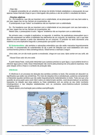 154
- Hoje não.
A negação precedida de um advérbio de tempo de âmbito limitado estabelece o pressuposto de que
apenas nesse intervalo (hoje) é que o interrogado não praticou o ato de conferir o resultado da loteria.
- Orações adjetivas
Ex.: Os brasileiros, que não se importam com a coletividade, só se preocupam com seu bem-estar e,
por isso, jogam lixo na rua, fecham os cruzamentos, etc.
O pressuposto é que “todos” os brasileiros não se importam com a coletividade.
Ex.: Os brasileiros que não se importam com a coletividade só se preocupam com seu bem-estar e,
por isso, jogam lixo na rua, fecham os cruzamentos, etc.
Nesse caso, o pressuposto é outro: “alguns” brasileiros não se importam com a coletividade.
No primeiro caso, a oração é explicativa; no segundo, é restritiva. As explicativas pressupõem que o
que elas expressam se refere à totalidade dos elementos de um conjunto; as restritivas, que o que elas
dizem concerne apenas a parte dos elementos de um conjunto. O produtor do texto escreverá uma
restritiva ou uma explicativa segundo o pressuposto que quiser comunicar.
B) Subentendidos: são sentidos e valorações entendidos que não estão marcados linguisticamente
no texto. A compreensão do subentendido se dá a partir de relações que você estabelece com seus
conhecimentos prévios e fatos extralinguísticos. Observemos o exemplo a seguir:
Uma visita, em um dia muito quente e ensolarado, chega em sua casa. Após sentar em seu sofá, ela
diz:
- Nossa! Esse calor dá uma sede.
A partir dessa frase, você pode interpretar que a pessoa precisa ou quer água, o que poderia levá-lo a
oferecer água para a visita. Essa interpretação não ocorre pela presença de uma palavra expressa, mas
pela relação entre a frase e o contexto de produção dela.
Inferência
A inferência é um processo de dedução dos sentidos contidos no texto. Ela consiste em descobrir os
significados que estão nas entrelinhas. Por meio de relações intra e extratextuais, podemos compreender
e interpretar aqueles sentidos que não estão linguisticamente materializados no texto. Toda vez que uma
questão de prova pedir para você inferir sobre um determinado sentido, você deverá deduzir os sentidos
baseados na relação que essa palavra ou frase estabelece com as outras ao seu redor (contexto
intralinguístico) e nas relações estabelecidas com os contextos sócio-histórico-cultural (contexto
extralinguístico).
Segue abaixo uma ilustração para análise exemplificação:
https://esteeomeusangue.wordpress.com/2010/09/28/cristo-redentor-e-eleito-uma-das-maravilhas-do-mundo
1712729 E-book gerado especialmente para WALTER JOSE MOREIRA
 