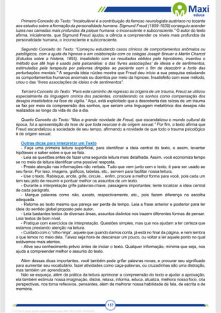 157
Primeiro Conceito do Texto: “Incalculável é a contribuição do famoso neurologista austríaco no tocante
aos estudos sobre a formação da personalidade humana. Sigmund Freud (1859-1939) conseguiu acender
luzes nas camadas mais profundas da psique humana: o inconsciente e subconsciente.” O autor do texto
afirma, inicialmente, que Sigmund Freud ajudou a ciência a compreender os níveis mais profundos da
personalidade humana, o inconsciente e subconsciente.
Segundo Conceito do Texto: “Começou estudando casos clínicos de comportamentos anômalos ou
patológicos, com a ajuda da hipnose e em colaboração com os colegas Joseph Breuer e Martin Charcot
(Estudos sobre a histeria, 1895). Insatisfeito com os resultados obtidos pelo hipnotismo, inventou o
método que até hoje é usado pela psicanálise: o das ‘livres associações’ de ideias e de sentimentos,
estimuladas pela terapeuta por palavras dirigidas ao paciente com o fim de descobrir a fonte das
perturbações mentais.” A segunda ideia núcleo mostra que Freud deu início a sua pesquisa estudando
os comportamentos humanos anormais ou doentios por meio da hipnose. Insatisfeito com esse método,
criou o das “livres associações de ideias e de sentimentos”.
Terceiro Conceito do Texto: “Para este caminho de regresso às origens de um trauma, Freud se utilizou
especialmente da linguagem onírica dos pacientes, considerando os sonhos como compensação dos
desejos insatisfeitos na fase de vigília.” Aqui, está explicitado que a descoberta das raízes de um trauma
se faz por meio da compreensão dos sonhos, que seriam uma linguagem metafórica dos desejos não
realizados ao longo da vida do dia a dia.
Quarto Conceito do Texto: “Mas a grande novidade de Freud, que escandalizou o mundo cultural da
época, foi a apresentação da tese de que toda neurose é de origem sexual.” Por fim, o texto afirma que
Freud escandalizou a sociedade de seu tempo, afirmando a novidade de que todo o trauma psicológico
é de origem sexual.
Outras dicas para Interpretar um Texto
- Faça uma primeira leitura superficial, para identificar a ideia central do texto, e assim, levantar
hipóteses e saber sobre o que se fala.
- Leia as questões antes de fazer uma segunda leitura mais detalhada. Assim, você economiza tempo
se no meio da leitura identificar uma possível resposta.
- Preste atenção nas informações não verbais. Tudo que vem junto com o texto, é para ser usado ao
seu favor. Por isso, imagens, gráficos, tabelas, etc., servem para facilitar nossa leitura.
- Use o texto. Rabisque, anote, grife, circule... enfim, procure a melhor forma para você, pois cada um
tem seu jeito de resumir e pontuar melhor os assuntos de um texto.
- Durante a interpretação grife palavras-chave, passagens importantes; tente localizar a ideia central
de cada parágrafo.
- Marque palavras como não, exceto, respectivamente, etc., pois fazem diferença na escolha
adequada.
- Retorne ao texto mesmo que pareça ser perda de tempo. Leia a frase anterior e posterior para ter
ideia do sentido global proposto pelo autor.
- Leia bastantes textos de diversas áreas, assuntos distintos nos trazem diferentes formas de pensar.
Leia textos de bom nível.
- Pratique com exercícios de interpretação. Questões simples, mas que nos ajudam a ter certeza que
estamos prestando atenção na leitura.
- Cuidado com o “olho ninja”, aquele que quando damos conta, já está no final da página, e nem lembra
o que lemos no meio dela. Talvez seja hora de descansar um pouco, ou voltar a ler aquele ponto no qual
estávamos mais atentos.
- Ative seu conhecimento prévio antes de iniciar o texto. Qualquer informação, mínima que seja, nos
ajuda a compreender melhor o assunto do texto.
Além dessas dicas importantes, você também pode grifar palavras novas, e procurar seu significado
para aumentar seu vocabulário, fazer atividades como caça-palavras, ou cruzadinhas são uma distração,
mas também um aprendizado.
Não se esqueça, além da prática da leitura aprimorar a compreensão do texto e ajudar a aprovação,
ela também estimula nossa imaginação, distrai, relaxa, informa, educa, atualiza, melhora nosso foco, cria
perspectivas, nos torna reflexivos, pensantes, além de melhorar nossa habilidade de fala, de escrita e de
memória.
1712729 E-book gerado especialmente para WALTER JOSE MOREIRA
 