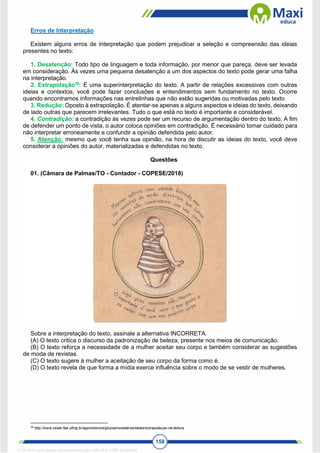 158
Erros de Interpretação
Existem alguns erros de interpretação que podem prejudicar a seleção e compreensão das ideias
presentes no texto:
1. Desatenção: Todo tipo de linguagem e toda informação, por menor que pareça, deve ser levada
em consideração. Às vezes uma pequena desatenção a um dos aspectos do texto pode gerar uma falha
na interpretação.
2. Extrapolação38
: É uma superinterpretação do texto. A partir de relações excessivas com outras
ideias e contextos, você pode fazer conclusões e entendimentos sem fundamento no texto. Ocorre
quando encontramos informações nas entrelinhas que não estão sugeridas ou motivadas pelo texto.
3. Redução: Oposto à extrapolação. É atentar-se apenas a alguns aspectos e ideias do texto, deixando
de lado outras que parecem irrelevantes. Tudo o que está no texto é importante e considerável.
4. Contradição: a contradição às vezes pode ser um recurso de argumentação dentro do texto. A fim
de defender um ponto de vista, o autor coloca opiniões em contradição. É necessário tomar cuidado para
não interpretar erroneamente e confundir a opinião defendida pelo autor.
5. Atenção: mesmo que você tenha sua opinião, na hora de discutir as ideias do texto, você deve
considerar a opiniões do autor, materializadas e defendidas no texto.
Questões
01. (Câmara de Palmas/TO - Contador - COPESE/2018)
Sobre a interpretação do texto, assinale a alternativa INCORRETA.
(A) O texto critica o discurso da padronização de beleza, presente nos meios de comunicação.
(B) O texto reforça a necessidade de a mulher aceitar seu corpo e também considerar as sugestões
de moda de revistas.
(C) O texto sugere à mulher a aceitação de seu corpo da forma como é.
(D) O texto revela de que forma a mídia exerce influência sobre o modo de se vestir de mulheres.
38
http://www.ceale.fae.ufmg.br/app/webroot/glossarioceale/verbetes/extrapolacao-na-leitura
1712729 E-book gerado especialmente para WALTER JOSE MOREIRA
 