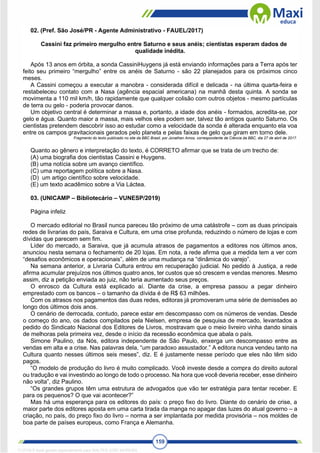 159
02. (Pref. São José/PR - Agente Administrativo - FAUEL/2017)
Cassini faz primeiro mergulho entre Saturno e seus anéis; cientistas esperam dados de
qualidade inédita.
Após 13 anos em órbita, a sonda CassiniHuygens já está enviando informações para a Terra após ter
feito seu primeiro “mergulho” entre os anéis de Saturno - são 22 planejados para os próximos cinco
meses.
A Cassini começou a executar a manobra - considerada difícil e delicada - na última quarta-feira e
restabeleceu contato com a Nasa (agência espacial americana) na manhã desta quinta. A sonda se
movimenta a 110 mil km/h, tão rapidamente que qualquer colisão com outros objetos - mesmo partículas
de terra ou gelo - poderia provocar danos.
Um objetivo central é determinar a massa e, portanto, a idade dos anéis - formados, acredita-se, por
gelo e água. Quanto maior a massa, mais velhos eles podem ser, talvez tão antigos quanto Saturno. Os
cientistas pretendem descobrir isso ao estudar como a velocidade da sonda é alterada enquanto ela voa
entre os campos gravitacionais gerados pelo planeta e pelas faixas de gelo que giram em torno dele.
Fragmento do texto publicado no site da BBC Brasil, por Jonathan Amos, correspondente de Ciência da BBC, dia 27 de abril de 2017.
Quanto ao gênero e interpretação do texto, é CORRETO afirmar que se trata de um trecho de:
(A) uma biografia dos cientistas Cassini e Huygens.
(B) uma notícia sobre um avanço científico.
(C) uma reportagem política sobre a Nasa.
(D) um artigo científico sobre velocidade.
(E) um texto acadêmico sobre a Via Láctea.
03. (UNICAMP – Bibliotecário – VUNESP/2019)
Página infeliz
O mercado editorial no Brasil nunca pareceu tão próximo de uma catástrofe – com as duas principais
redes de livrarias do país, Saraiva e Cultura, em uma crise profunda, reduzindo o número de lojas e com
dívidas que parecem sem fim.
Líder do mercado, a Saraiva, que já acumula atrasos de pagamentos a editores nos últimos anos,
anunciou nesta semana o fechamento de 20 lojas. Em nota, a rede afirma que a medida tem a ver com
“desafios econômicos e operacionais”, além de uma mudança na “dinâmica do varejo”.
Na semana anterior, a Livraria Cultura entrou em recuperação judicial. No pedido à Justiça, a rede
afirma acumular prejuízos nos últimos quatro anos, ter custos que só crescem e vendas menores. Mesmo
assim, diz a petição enviada ao juiz, não teria aumentado seus preços.
O enrosco da Cultura está explicado aí. Diante da crise, a empresa passou a pegar dinheiro
emprestado com os bancos – o tamanho da dívida é de R$ 63 milhões.
Com os atrasos nos pagamentos das duas redes, editoras já promoveram uma série de demissões ao
longo dos últimos dois anos.
O cenário de derrocada, contudo, parece estar em descompasso com os números de vendas. Desde
o começo do ano, os dados compilados pela Nielsen, empresa de pesquisa de mercado, levantados a
pedido do Sindicato Nacional dos Editores de Livros, mostravam que o meio livreiro vinha dando sinais
de melhoras pela primeira vez, desde o início da recessão econômica que abala o país.
Simone Paulino, da Nós, editora independente de São Paulo, enxerga um descompasso entre as
vendas em alta e a crise. Nas palavras dela, “um paradoxo assustador.” A editora nunca vendeu tanto na
Cultura quanto nesses últimos seis meses”, diz. E é justamente nesse período que eles não têm sido
pagos.
“O modelo de produção do livro é muito complicado. Você investe desde a compra do direito autoral
ou tradução e vai investindo ao longo de todo o processo. Na hora que você deveria receber, esse dinheiro
não volta”, diz Paulino.
“Os grandes grupos têm uma estrutura de advogados que vão ter estratégia para tentar receber. E
para os pequenos? O que vai acontecer?”
Mas há uma esperança para os editores do país: o preço fixo do livro. Diante do cenário de crise, a
maior parte dos editores aposta em uma carta tirada da manga no apagar das luzes do atual governo – a
criação, no país, do preço fixo do livro – norma a ser implantada por medida provisória – nos moldes de
boa parte de países europeus, como França e Alemanha.
1712729 E-book gerado especialmente para WALTER JOSE MOREIRA
 