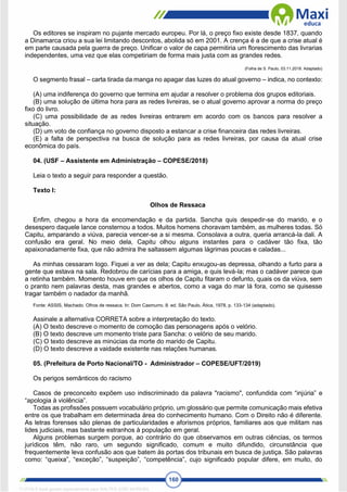 160
Os editores se inspiram no pujante mercado europeu. Por lá, o preço fixo existe desde 1837, quando
a Dinamarca criou a sua lei limitando descontos, abolida só em 2001. A crença é a de que a crise atual é
em parte causada pela guerra de preço. Unificar o valor de capa permitiria um florescimento das livrarias
independentes, uma vez que elas competiriam de forma mais justa com as grandes redes.
(Folha de S. Paulo, 03.11.2018. Adaptado)
O segmento frasal – carta tirada da manga no apagar das luzes do atual governo – indica, no contexto:
(A) uma indiferença do governo que termina em ajudar a resolver o problema dos grupos editoriais.
(B) uma solução de última hora para as redes livreiras, se o atual governo aprovar a norma do preço
fixo do livro.
(C) uma possibilidade de as redes livreiras entrarem em acordo com os bancos para resolver a
situação.
(D) um voto de confiança no governo disposto a estancar a crise financeira das redes livreiras.
(E) a falta de perspectiva na busca de solução para as redes livreiras, por causa da atual crise
econômica do país.
04. (USF – Assistente em Administração – COPESE/2018)
Leia o texto a seguir para responder a questão.
Texto I:
Olhos de Ressaca
Enfim, chegou a hora da encomendação e da partida. Sancha quis despedir-se do marido, e o
desespero daquele lance consternou a todos. Muitos homens choravam também, as mulheres todas. Só
Capitu, amparando a viúva, parecia vencer-se a si mesma. Consolava a outra, queria arrancá-la dali. A
confusão era geral. No meio dela, Capitu olhou alguns instantes para o cadáver tão fixa, tão
apaixonadamente fixa, que não admira lhe saltassem algumas lágrimas poucas e caladas...
As minhas cessaram logo. Fiquei a ver as dela; Capitu enxugou-as depressa, olhando a furto para a
gente que estava na sala. Redobrou de carícias para a amiga, e quis levá-la; mas o cadáver parece que
a retinha também. Momento houve em que os olhos de Capitu fitaram o defunto, quais os da viúva, sem
o pranto nem palavras desta, mas grandes e abertos, como a vaga do mar lá fora, como se quisesse
tragar também o nadador da manhã.
Fonte: ASSIS, Machado. Olhos de ressaca. In: Dom Casmurro. 8. ed. São Paulo, Ática, 1978, p. 133-134 (adaptado).
Assinale a alternativa CORRETA sobre a interpretação do texto.
(A) O texto descreve o momento de comoção das personagens após o velório.
(B) O texto descreve um momento triste para Sancha: o velório de seu marido.
(C) O texto descreve as minúcias da morte do marido de Capitu.
(D) O texto descreve a vaidade existente nas relações humanas.
05. (Prefeitura de Porto Nacional/TO - Administrador – COPESE/UFT/2019)
Os perigos semânticos do racismo
Casos de preconceito expõem uso indiscriminado da palavra "racismo", confundida com “injúria” e
“apologia à violência”.
Todas as profissões possuem vocabulário próprio, um glossário que permite comunicação mais efetiva
entre os que trabalham em determinada área do conhecimento humano. Com o Direito não é diferente.
As letras forenses são plenas de particularidades e aforismos próprios, familiares aos que militam nas
lides judiciais, mas bastante estranhos à população em geral.
Alguns problemas surgem porque, ao contrário do que observamos em outras ciências, os termos
jurídicos têm, não raro, um segundo significado, comum e muito difundido, circunstância que
frequentemente leva confusão aos que batem às portas dos tribunais em busca de justiça. São palavras
como: “queixa”, “exceção”, “suspeição”, “competência”, cujo significado popular difere, em muito, do
1712729 E-book gerado especialmente para WALTER JOSE MOREIRA
 