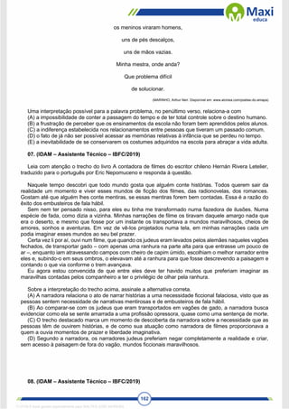 162
os meninos viraram homens,
uns de pés descalços,
uns de mãos vazias.
Minha mestra, onde anda?
Que problema difícil
de solucionar.
(MARINHO, Arthur Neri. Disponível em: www.alcinea.com/poetas-do-amapa)
Uma interpretação possível para a palavra problema, no penúltimo verso, relaciona-a com
(A) a impossibilidade de conter a passagem do tempo e de ter total controle sobre o destino humano.
(B) a frustração de perceber que os ensinamentos da escola não foram bem aprendidos pelos alunos.
(C) a indiferença estabelecida nos relacionamentos entre pessoas que tiveram um passado comum.
(D) o fato de já não ser possível acessar as memórias relativas à infância que se perdeu no tempo.
(E) a inevitabilidade de se conservarem os costumes adquiridos na escola para abraçar a vida adulta.
07. (IDAM – Assistente Técnico – IBFC/2019)
Leia com atenção o trecho do livro A contadora de filmes do escritor chileno Hernán Rivera Letelier,
traduzido para o português por Eric Nepomuceno e responda à questão.
Naquele tempo descobri que todo mundo gosta que alguém conte histórias. Todos querem sair da
realidade um momento e viver esses mundos de ficção dos filmes, das radionovelas, dos romances.
Gostam até que alguém lhes conte mentiras, se essas mentiras forem bem contadas. Essa é a razão do
êxito dos embusteiros de fala hábil.
Sem nem ter pensado nisso, para eles eu tinha me transformado numa fazedora de ilusões. Numa
espécie de fada, como dizia a vizinha. Minhas narrações de filme os tiravam daquele amargo nada que
era o deserto, e mesmo que fosse por um instante os transportava a mundos maravilhosos, cheios de
amores, sonhos e aventuras. Em vez de vê-los projetados numa tela, em minhas narrações cada um
podia imaginar esses mundos ao seu bel prazer.
Certa vez li por aí, ouvi num filme, que quando os judeus eram levados pelos alemães naqueles vagões
fechados, de transportar gado – com apenas uma ranhura na parte alta para que entrasse um pouco de
ar –, enquanto iam atravessando campos com cheiro de capim úmido, escolhiam o melhor narrador entre
eles e, subindo-o em seus ombros, o elevavam até a ranhura para que fosse descrevendo a paisagem e
contando o que via conforme o trem avançava.
Eu agora estou convencida de que entre eles deve ter havido muitos que preferiam imaginar as
maravilhas contadas pelos companheiro a ter o privilégio de olhar pela ranhura.
Sobre a interpretação do trecho acima, assinale a alternativa correta.
(A) A narradora relaciona o ato de narrar histórias a uma necessidade ficcional falaciosa, visto que as
pessoas sentem necessidade de narrativas mentirosas e de embusteiros de fala hábil.
(B) Ao comparar-se com os judeus que eram transportados em vagões de gado, a narradora busca
evidenciar como ela se sente amarrada a uma profissão opressora, quase como uma sentença de morte.
(C) O trecho destacado marca um momento de descoberta da narradora sobre a necessidade que as
pessoas têm de ouvirem histórias, e de como sua atuação como narradora de filmes proporcionava a
quem a ouvia momentos de prazer e liberdade imaginativa.
(D) Segundo a narradora, os narradores judeus preferiam negar completamente a realidade e criar,
sem acesso à paisagem de fora do vagão, mundos ficcionais maravilhosos.
08. (IDAM – Assistente Técnico – IBFC/2019)
1712729 E-book gerado especialmente para WALTER JOSE MOREIRA
 