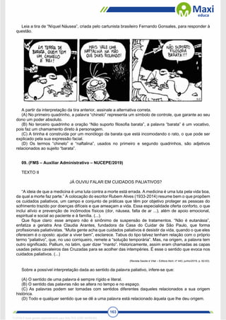 163
Leia a tira de “Níquel Náusea”, criada pelo cartunista brasileiro Fernando Gonsales, para responder à
questão.
A partir da interpretação da tira anterior, assinale a alternativa correta.
(A) No primeiro quadrinho, a palavra “chinelo” representa um símbolo de controle, que garante ao seu
dono um poder absoluto.
(B) No terceiro quadrinho a oração “Não suporto filosofia barata”, a palavra “barata” é um vocativo,
pois faz um chamamento direto à personagem.
(C) A tirinha é construída por um monólogo da barata que está incomodando o rato, o que pode ser
explicado pela sua expressão facial.
(D) Os termos “chinelo” e “naftalina”, usados no primeiro e segundo quadrinhos, são adjetivos
relacionados ao sujeito “barata”.
09. (FMS – Auxiliar Administrativo – NUCEPE/2019)
TEXTO II
JÁ OUVIU FALAR EM CUIDADOS PALIATIVOS?
“A ideia de que a medicina é uma luta contra a morte está errada. A medicina é uma luta pela vida boa,
da qual a morte faz parte.” A colocação do escritor Rubem Alves (1933-2014) resume bem o que propõem
os cuidados paliativos, um campo e conjunto de práticas que têm por objetivo proteger as pessoas do
sofrimento trazido por doenças difíceis e que ameaçam a vida. Essa especialidade oferta conforto, o que
inclui alívio e prevenção de incômodos físicos (dor, náusea, falta de ar ...), além de apoio emocional,
espiritual e social ao paciente e à família. (...).
Que fique claro: esse amparo não é sinônimo de suspensão de tratamentos. “Não é eutanásia”,
enfatiza a geriatra Ana Claudia Arantes, fundadora da Casa do Cuidar de São Paulo, que forma
profissionais paliativistas. “Muita gente acha que cuidados paliativos é desistir da vida, quando o que eles
oferecem é o oposto: ajudar a viver bem”, esclarece. Tabus do tipo talvez tenham relação com o próprio
termo “paliativo”, que, no uso corriqueiro, remete a “solução temporária”. Mas, na origem, a palavra tem
outro significado. Pallium, no latim, quer dizer “manto”. Historicamente, assim eram chamadas as capas
usadas pelos cavaleiros das Cruzadas para se acolher das intempéries. É esse o sentido que evoca nos
cuidados paliativos. (...)
(Revista Saúde é Vital – Editora Abril, nº 443, junho/2019, p. 62-63).
Sobre a possível interpretação dada ao sentido da palavra paliativo, infere-se que:
(A) O sentido de uma palavra é sempre rígido e literal.
(B) O sentido das palavras não se altera no tempo e no espaço.
(C) As palavras podem ser tomadas com sentidos diferentes daqueles relacionados a sua origem
histórica.
(D) Todo e qualquer sentido que se dê a uma palavra está relacionado àquela que lhe deu origem.
1712729 E-book gerado especialmente para WALTER JOSE MOREIRA
 