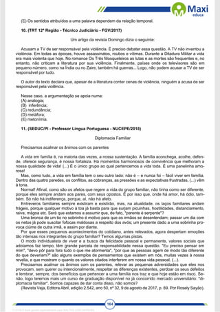 164
(E) Os sentidos atribuídos a uma palavra dependem da relação temporal.
10. (TRT 12ª Região - Técnico Judiciário - FGV/2017)
Um artigo da revista Domingo dizia o seguinte:
Acusam a TV de ser responsável pela violência. É preciso debater essa questão. A TV não inventou a
violência. Em todas as épocas, houve assassinatos, roubos e vítimas. Durante a Ditadura Militar a vida
era mais violenta que hoje. No romance Os Três Mosqueteiros as lutas e as mortes são frequentes e, no
entanto, não criticam a literatura por sua violência. Finalmente, países onde os televisores são em
pequeno número, como na Índia ou no Zaire, também há guerras... Logo, não podem acusar a TV de ser
responsável por tudo.
O autor do texto declara que, apesar de a literatura conter cenas de violência, ninguém a acusa de ser
responsável pela violência.
Nesse caso, a argumentação se apoia numa:
(A) analogia;
(B) inferência;
(C) redundância;
(D) metáfora;
(E) metonímia.
11. (SEDUC/PI - Professor Língua Portuguesa - NUCEPE/2018)
Diplomacia Familiar
Precisamos acalmar os ânimos com os parentes
A vida em família é, na maioria das vezes, a nossa sustentação. A família aconchega, acolhe, defen-
de, oferece segurança, é nossa fortaleza. Há momentos harmoniosos de convivência que melhoram a
nossa qualidade de vida! (...) É o único grupo ao qual pertencemos a vida toda. É uma panelinha amo-
rosa!
Mas, como tudo, a vida em família tem o seu outro lado: não é – e nunca foi – fácil viver em família.
Dentro das quatro paredes, os conflitos, as cobranças, as pressões e as expectativas frustradas, (...) vêm
à tona.
Normal! Afinal, como são os afetos que regem a vida do grupo familiar, não tinha como ser diferente,
porque eles sempre andam aos pares, com seus opostos. É por isso que, onde há amor, há ódio, tam-
bém. Só não há indiferença, porque, aí, não há afeto.
Entreveros familiares sempre existiram e existirão, mas, na atualidade, os laços familiares andam
frágeis, porque qualquer motivo à toa já basta para que surjam picuinhas, hostilidades, distanciamento,
raiva, mágoa etc. Será que estamos a assumir que, de fato, "parente é serpente"?
Uma bronca de um tio no sobrinho é motivo para que os irmãos se desentendam; passar um dia com
os netos já pode suscitar fofocas maldosas a respeito dos avós; um presente dado a uma sobrinha pro-
voca ciúme de outra irmã, e assim por diante.
Por que esses pequenos acontecimentos do cotidiano, antes relevados, agora despertam emoções
tão intensas nos integrantes do grupo familiar? Temos algumas pistas.
O modo individualista de viver e a busca da felicidade pessoal e permanente, valores sociais que
adotamos faz tempo, têm grande parcela de responsabilidade nessa questão. "Eu preciso pensar em
mim", "devo pôr para fora tudo o que me atormenta", "por que as pessoas agem de modo tão diferente
do que deveriam?" são alguns exemplos de pensamentos que existem em nós, muitas vezes à nossa
revelia, e que mostram o quanto os valores citados interferem em nossa vida pessoal. (...).
Precisamos acalmar os ânimos com os parentes, relevar as pequenas adversidades que eles nos
provocam, sem querer ou intencionalmente, respeitar as diferenças existentes, perdoar os seus defeitos
e lembrar, sempre, dos benefícios que pertencer a uma família nos traz e que hoje estão em risco. Se-
não, logo teremos mais um curso de graduação disponível no já concorrido mercado universitário: "di-
plomacia familiar". Somos capazes de dar conta disso, não somos?
(Revista Veja, Editora Abril, edição 2.542, ano 50, nº 32, 9 de agosto de 2017, p. 89. Por Rosely Sayão).
1712729 E-book gerado especialmente para WALTER JOSE MOREIRA
 