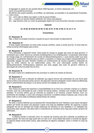 165
A linguagem é usada em seu sentido literal, NÃO figurado, no trecho destacado, em:
(A) É uma panelinha amorosa!
(B) Dentro das quatro paredes, os conflitos, as cobranças, as pressões e as expectativas frustradas,
(...) vêm à tona.
(C) ...como são os afetos que regem a vida do grupo familiar, ...
(D) ... o quanto os valores citados interferem em nossa vida pessoal.
(E) ...logo teremos mais um curso de graduação disponível no já concorrido mercado universitário:...
Gabarito
01. B /02. B/ 03.B/ 04. B/ 05. C/ 06. A/ 07. C/ 08. A/ 09. C/ 10. A/ 11. D
Comentários
01. Resposta: B
Não, o texto na verdade incentiva o oposto do que é mencionado na alternativa B.
02.. Resposta: B
O texto expõe claramente um tema sobre avanço científico, sobre a sonda que faz 13 anos está em
órbita enviando informações para a terra.
03. Resposta: B
Para interpretar o segmento frasal “carta tirada da manga no apagar das luzes do atual governo” é
necessário que o leitor recorra ao contexto extrallinguístico e ao intralinguístico. A expressão carta tirada
da manga exige um conhecimento de mundo do leitor(extralinguístico), o qual precisa saber que essa
expressão é usualmente utilizada para se referir a soluções e a ideias que surgem inesperadamente. A
expressão “apagar da luzes” também mobiliza um conhecimento de mundo.e significa a realização de
algo no limite máximo de um determinado prazo. Por uma informação contida dentro do
texto(conhecimento intralinguístico) sabemos que esse apagar das luzes do governo refere-se à
aprovação da norma do preço fixo do livro.
04. Resposta: B
Em todo o texto há o detalhamento dos ocorridos no velório do marido de Sancha.
05. Resposta: C
No texto o autor tem a intenção de defender que alguns termos são entendidos de uma forma pelo
senso jurídico e de outra pelo senso comum. No segundo e terceiro parágrafo o autor mostra as diferenças
entre o entendimento da justiça e o do senso comum em relação ao racismo.
06. Resposta A
Nos versos do poema fica expresso a impossibilidade do eu-lírico em controlar o tempo ou o destino
humano, pois há a afirmação de que o tempo da escola passou, contatos com amigos de sala foram
perdidos. O eu-lírico afirma que as meninas se casaram e os meninos viraram homens. Com um
sentimento de nostalgia, o autor não consegue solucionar o problema dessa mudança, que o leva a não
saber onde ou como está a professora desse tempo de criança.
07. Resposta C
No texto, a autora defende que as pessoas têm necessidade de ouvir histórias e que essas narrações
podem ser fontes de prazer nas pessoas e gerar uma fuga da realidade sofrida. No segundo e quarto
parágrafo ela dá um exemplo da função prazerosa da narrativa na sua realidade e na realidade dos
capturados pelo nazismo. Ela deixa claro a importância da narrativa como fuga para esses cenários de
sofrimento.
08. Resposta A
A palavra chinelo é colocada como um símbolo de controle pois ela é utilizada na paráfrase do
ditado popular “Em terra de cego quem tem um olho é rei”. Esse ditado fala sobre o controle de alguém
ou alguma classe social sobre outros, pela presença de alguma vantagem, como o chinelo no caso da
tirinha.
1712729 E-book gerado especialmente para WALTER JOSE MOREIRA
 