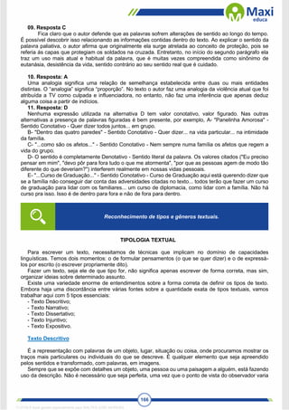 166
09. Resposta C
Fica claro que o autor defende que as palavras sofrem alterações de sentido ao longo do tempo.
É possível descobrir isso relacionando as informações contidas dentro do texto. Ao explicar o sentido da
palavra paliativa, o autor afirma que originalmente ela surge atrelada ao conceito de proteção, pois se
referia ás capas que protegiam os soldados na cruzada. Entretanto, no início do segundo parágrafo ela
traz um uso mais atual e habitual da palavra, que é muitas vezes compreendida como sinônimo de
eutanásia, desistência da vida, sentido contrário ao seu sentido real que é cuidado.
10. Resposta: A
Uma analogia significa uma relação de semelhança estabelecida entre duas ou mais entidades
distintas. O “analogia” significa “proporção”. No texto o autor faz uma analogia da violência atual que foi
atribuída a TV como culpada e influenciadora, no entanto, não faz uma inferência que apenas deduz
alguma coisa a partir de indícios.
11. Resposta: D
Nenhuma expressão utilizada na alternativa D tem valor conotativo, valor figurado. Nas outras
alternativas a presença de palavras figuradas é bem presente, por exemplo, A- "Panelinha Amorosa" -
Sentido Conotativo - Quer dizer todos juntos... em grupo.
B- "Dentro das quatro paredes" - Sentido Conotativo - Quer dizer... na vida particular... na intimidade
da família.
C- "...como são os afetos..." - Sentido Conotativo - Nem sempre numa família os afetos que regem a
vida do grupo.
D- O sentido é completamente Denotativo - Sentido literal da palavra. Os valores citados ("Eu preciso
pensar em mim", "devo pôr para fora tudo o que me atormenta", "por que as pessoas agem de modo tão
diferente do que deveriam?") interferem realmente em nossas vidas pessoais.
E- "...Curso de Graduação..." - Sentido Conotativo - Curso de Graduação aqui está querendo dizer que
se a família não conseguir dar conta das adversidades citadas no texto... todos terão que fazer um curso
de graduação para lidar com os familiares... um curso de diplomacia, como lidar com a família. Não há
curso pra isso. Isso é de dentro para fora e não de fora para dentro.
TIPOLOGIA TEXTUAL
Para escrever um texto, necessitamos de técnicas que implicam no domínio de capacidades
linguísticas. Temos dois momentos: o de formular pensamentos (o que se quer dizer) e o de expressá-
los por escrito (o escrever propriamente dito).
Fazer um texto, seja ele de que tipo for, não significa apenas escrever de forma correta, mas sim,
organizar ideias sobre determinado assunto.
Existe uma variedade enorme de entendimentos sobre a forma correta de definir os tipos de texto.
Embora haja uma discordância entre várias fontes sobre a quantidade exata de tipos textuais, vamos
trabalhar aqui com 5 tipos essenciais:
- Texto Descritivo;
- Texto Narrativo;
- Texto Dissertativo;
- Texto Injuntivo;
- Texto Expositivo.
Texto Descritivo
É a representação com palavras de um objeto, lugar, situação ou coisa, onde procuramos mostrar os
traços mais particulares ou individuais do que se descreve. É qualquer elemento que seja apreendido
pelos sentidos e transformado, com palavras, em imagens.
Sempre que se expõe com detalhes um objeto, uma pessoa ou uma paisagem a alguém, está fazendo
uso da descrição. Não é necessário que seja perfeita, uma vez que o ponto de vista do observador varia
Reconhecimento de tipos e gêneros textuais.
1712729 E-book gerado especialmente para WALTER JOSE MOREIRA
 