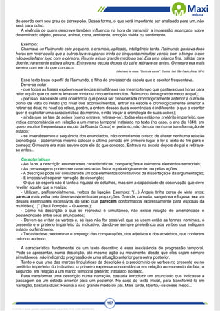 167
de acordo com seu grau de percepção. Dessa forma, o que será importante ser analisado para um, não
será para outro.
A vivência de quem descreve também influencia na hora de transmitir a impressão alcançada sobre
determinado objeto, pessoa, animal, cena, ambiente, emoção vivida ou sentimento.
Exemplo:
Chamava-se Raimundo este pequeno, e era mole, aplicado, inteligência tarda. Raimundo gastava duas
horas em reter aquilo que a outros levava apenas trinta ou cinquenta minutos; vencia com o tempo o que
não podia fazer logo com o cérebro. Reunia a isso grande medo ao pai. Era uma criança fina, pálida, cara
doente; raramente estava alegre. Entrava na escola depois do pai e retirava-se antes. O mestre era mais
severo com ele do que conosco.
(Machado de Assis. "Conto de escola". Contos. 3ed. São Paulo, Ática, 1974)
Esse texto traça o perfil de Raimundo, o filho do professor da escola que o escritor frequentava.
Deve-se notar:
- que todas as frases expõem ocorrências simultâneas (ao mesmo tempo que gastava duas horas para
reter aquilo que os outros levavam trinta ou cinquenta minutos, Raimundo tinha grande medo ao pai);
- por isso, não existe uma ocorrência que possa ser considerada cronologicamente anterior a outra do
ponto de vista do relato (no nível dos acontecimentos, entrar na escola é cronologicamente anterior a
retirar-se dela; no nível do relato, porém, a ordem dessas duas ocorrências é indiferente: o que o escritor
quer é explicitar uma característica do menino, e não traçar a cronologia de suas ações);
- ainda que se fale de ações (como entrava, retirava-se), todas elas estão no pretérito imperfeito, que
indica concomitância em relação a um marco temporal instalado no texto (no caso, o ano de 1840, em
que o escritor frequentava a escola da Rua da Costa) e, portanto, não denota nenhuma transformação de
estado;
- se invertêssemos a sequência dos enunciados, não correríamos o risco de alterar nenhuma relação
cronológica - poderíamos mesmo colocar o últímo período em primeiro lugar e ler o texto do fim para o
começo: O mestre era mais severo com ele do que conosco. Entrava na escola depois do pai e retirava-
se antes...
Características
- Ao fazer a descrição enumeramos características, comparações e inúmeros elementos sensoriais;
- As personagens podem ser caracterizadas física e psicologicamente, ou pelas ações;
- A descrição pode ser considerada um dos elementos constitutivos da dissertação e da argumentação;
- É impossível separar narração de descrição;
- O que se espera não é tanto a riqueza de detalhes, mas sim a capacidade de observação que deve
revelar aquele que a realiza;
- Utilizam, preferencialmente, verbos de ligação. Exemplo: “(...) Ângela tinha cerca de vinte anos;
parecia mais velha pelo desenvolvimento das proporções. Grande, carnuda, sanguínea e fogosa, era um
desses exemplares excessivos do sexo que parecem conformados expressamente para esposas da
multidão (...)” (Raul Pompéia – O Ateneu);
- Como na descrição o que se reproduz é simultâneo, não existe relação de anterioridade e
posterioridade entre seus enunciados;
- Devem-se evitar os verbos e, se isso não for possível, que se usem então as formas nominais, o
presente e o pretério imperfeito do indicativo, dando-se sempre preferência aos verbos que indiquem
estado ou fenômeno.
- Todavia deve predominar o emprego das comparações, dos adjetivos e dos advérbios, que conferem
colorido ao texto.
A característica fundamental de um texto descritivo é essa inexistência de progressão temporal.
Pode-se apresentar, numa descrição, até mesmo ação ou movimento, desde que eles sejam sempre
simultâneos, não indicando progressão de uma situação anterior para outra posterior.
Tanto é que uma das marcas linguísticas da descrição é o predomínio de verbos no presente ou no
pretérito imperfeito do indicativo: o primeiro expressa concomitância em relação ao momento da fala; o
segundo, em relação a um marco temporal pretérito instalado no texto.
Para transformar uma descrição numa narração, bastaria introduzir um enunciado que indicasse a
passagem de um estado anterior para um posterior. No caso do texto inicial, para transformá-lo em
narração, bastaria dizer: Reunia a isso grande medo do pai. Mais tarde, Iibertou-se desse medo...
1712729 E-book gerado especialmente para WALTER JOSE MOREIRA
 
