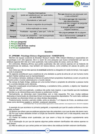 16
Emprego do Porquê
Por
que
Orações Interrogativas
(pode ser substituído por: por qual motivo,
por qual razão).
Por que devemos nos preocupar com
o meio ambiente?
Equivalendo a “pelo qual”.
Os motivos por que não respondeu
são desconhecidos.
Por
quê
Final de frases e seguidos de pontuação.
Você ainda tem coragem de perguntar
por quê?
Porque
Indica explicação ou causa.
A situação agravou-se porque
ninguém reclamou.
Finalidade – equivale a “para que”, “a fim de
que”.
Não julgues porque não te julguem.
Porquê
Função de substantivo – vem acompanhado
de artigo ou pronome.
Não é fácil encontrar o porquê de
toda confusão.
1. Por que (pergunta)
2. Porque (resposta)
3. Por quê (fim de frase: motivo)
4. O Porquê (substantivo)
Questões
01. (IPREMM - Psicólogo Clínico e Organizacional - VUNESP/2019)
Membro da equipe curatorial do Brooklyn Museum desde 1998, Edward Bleiberg é especialista em
arqueologia e em arte egípcias. Ele é o autor de uma pesquisa que busca compreender por que as
estátuas egípcias têm não só o nariz quebrado, mas outras partes do corpo, como as mãos.
Em entrevista, Bleiberg afirmou que partes quebradas não são comuns apenas em se tratando de
protuberâncias de estátuas, mas também em baixos-relevos, como entalhes em placas de pedra, por
exemplo.
Isso indica que não se trata apenas de eventual acidente ou desgaste em razão do tempo, mas sugere
que ele é proposital.
Os egípcios acreditavam que a essência de uma deidade ou parte da alma de um ser humano morto
podiam habitar estátuas que os representassem.
Em tumbas e templos, estátuas e relevos em pedra tinham propósitos ritualísticos e eram um ponto de
encontro entre o mundo sobrenatural e o mundo natural.
Na crença do Egito Antigo, estátuas em uma tumba tinham o propósito de alimentar a pessoa morta
com a comida deixada como oferenda.
Segundo a explicação encontrada por Bleiberg, o vandalismo tinha, portanto, o objetivo de “desativar
a força da imagem”.
Quando um nariz era quebrado, a estátua não podia mais respirar, o que impedia que ela recebesse
oferendas ou as retransmitisse para deuses ou poderosos mortos.
Normalmente, as oferendas eram transmitidas com a mão esquerda. Por isso, muitas estátuas
dedicadas à transmissão de oferendas tinham os braços esquerdos depredados. Por outro lado, estátuas
que recebiam as oferendas tinham as mãos direitas depredadas.
Posteriormente, durante o período cristão, entre os séculos 1 e 3 depois de Cristo, as estátuas eram
vistas como demônios pagãos e, também, acabavam atacadas.
(André Cabette Fábio. Por que tantas estátuas egípcias têm os narizes quebrados. www.nexojornal.com.br, 06.04.2019. Adaptado)
A exemplo do que acontece no primeiro parágrafo, a expressão por que foi usada conforme a norma-
padrão na frase:
(A) Muitos que olham para as estátuas egípcias hoje não entendem o por que de elas não terem nariz.
(B) Por que muitas deidades tinham a função de transmitir oferendas com a mão esquerda, essa era
a mão vandalizada.
(C) Partes da estátua eram quebradas, por que assim a força da imagem supostamente seria
desativada.
(D) A explicação do por que de apenas algumas partes estarem danificadas não estava apenas no
fator tempo.
(E) Não se sabia por que certas partes em baixo-relevo das estátuas também estavam danificadas.
1712729 E-book gerado especialmente para WALTER JOSE MOREIRA
 