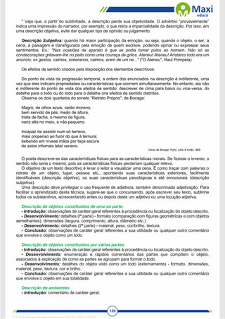 169
* Veja que, a partir do sublinhado, a descrição perde sua objetividade. O advérbio “provavelmente”
indica uma impressão do narrador, por exemplo, o que retira a imparcialidade da descrição. Por isso, em
uma descrição objetiva, evite dar qualquer tipo de opinião ou julgamento.
Descrição Subjetiva: quando há maior participação da emoção, ou seja, quando o objeto, o ser, a
cena, a paisagem é transfigurada pela emoção de quem escreve, podendo opinar ou expressar seus
sentimentos. Ex.: "Nas ocasiões de aparato é que se podia tomar pulso ao homem. Não só as
condecorações gritavam-lhe no peito como uma couraça de grilos. Ateneu! Ateneu! Aristarco todo era um
anúncio; os gestos, calmos, soberanos, calmos, eram de um rei..." ("O Ateneu", Raul Pompéia)
Os efeitos de sentido criados pela disposição dos elementos descritivos:
Do ponto de vista da progressão temporal, a ordem dos enunciados na descrição é indiferente, uma
vez que eles indicam propriedades ou características que ocorrem simultaneamente. No entanto, ela não
é indiferente do ponto de vista dos efeitos de sentido: descrever de cima para baixo ou vice-versa, do
detalhe para o todo ou do todo para o detalhe cria efeitos de sentido distintos.
Observe os dois quartetos do soneto “Retrato Próprio", de Bocage:
Magro, de olhos azuis, carão moreno,
bem servido de pés, meão de altura,
triste de facha, o mesmo de figura,
nariz alto no meio, e não pequeno.
Incapaz de assistir num só terreno,
mais propenso ao furor do que à ternura;
bebendo em níveas mãos por taça escura
de zelos infernais letal veneno.
Obras de Bocage. Porto, Lello & Irmão,1968.
O poeta descreve-se das características físicas para as características morais. Se fizesse o inverso, o
sentido não seria o mesmo, pois as características físicas perderiam qualquer relevo.
O objetivo de um texto descritivo é levar o leitor a visualizar uma cena. É como traçar com palavras o
retrato de um objeto, lugar, pessoa etc., apontando suas características exteriores, facilmente
identificáveis (descrição objetiva), ou suas características psicológicas e até emocionais (descrição
subjetiva).
Uma descrição deve privilegiar o uso frequente de adjetivos, também denominado adjetivação. Para
facilitar o aprendizado desta técnica, sugere-se que o concursando, após escrever seu texto, sublinhe
todos os substantivos, acrescentando antes ou depois deste um adjetivo ou uma locução adjetiva.
Descrição de objetos constituídos de uma só parte:
- Introdução: observações de caráter geral referentes à procedência ou localização do objeto descrito.
- Desenvolvimento: detalhes (lª parte) - formato (comparação com figuras geométricas e com objetos
semelhantes); dimensões (largura, comprimento, altura, diâmetro etc.)
- Desenvolvimento: detalhes (2ª parte) - material, peso, cor/brilho, textura.
- Conclusão: observações de caráter geral referentes a sua utilidade ou qualquer outro comentário
que envolva o objeto como um todo.
Descrição de objetos constituídos por várias partes:
- Introdução: observações de caráter geral referentes à procedência ou localização do objeto descrito.
- Desenvolvimento: enumeração e rápidos comentários das partes que compõem o objeto,
associados à explicação de como as partes se agrupam para formar o todo.
- Desenvolvimento: detalhes do objeto visto como um todo (externamente) - formato, dimensões,
material, peso, textura, cor e brilho.
- Conclusão: observações de caráter geral referentes a sua utilidade ou qualquer outro comentário
que envolva o objeto em sua totalidade.
Descrição de ambientes:
- Introdução: comentário de caráter geral.
1712729 E-book gerado especialmente para WALTER JOSE MOREIRA
 