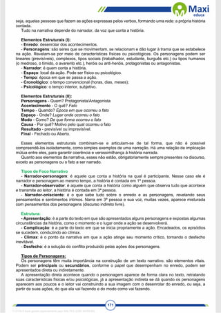 171
seja, aquelas pessoas que fazem as ações expressas pelos verbos, formando uma rede: a própria história
contada.
Tudo na narrativa depende do narrador, da voz que conta a história.
Elementos Estruturais (I):
- Enredo: desenrolar dos acontecimentos.
- Personagens: são seres que se movimentam, se relacionam e dão lugar à trama que se estabelece
na ação. Revelam-se por meio de características físicas ou psicológicas. Os personagens podem ser
lineares (previsíveis), complexos, tipos sociais (trabalhador, estudante, burguês etc.) ou tipos humanos
(o medroso, o tímido, o avarento etc.), heróis ou anti-heróis, protagonistas ou antagonistas.
- Narrador: é quem conta a história.
- Espaço: local da ação. Pode ser físico ou psicológico.
- Tempo: época em que se passa a ação.
- Cronológico: o tempo convencional (horas, dias, meses);
- Psicológico: o tempo interior, subjetivo.
Elementos Estruturais (II):
Personagens - Quem? Protagonista/Antagonista
Acontecimento - O quê? Fato
Tempo - Quando? Época em que ocorreu o fato
Espaço - Onde? Lugar onde ocorreu o fato
Modo - Como? De que forma ocorreu o fato
Causa - Por quê? Motivo pelo qual ocorreu o fato
Resultado - previsível ou imprevisível.
Final - Fechado ou Aberto.
Esses elementos estruturais combinam-se e articulam-se de tal forma, que não é possível
compreendê-los isoladamente, como simples exemplos de uma narração. Há uma relação de implicação
mútua entre eles, para garantir coerência e verossimilhança à história narrada.
Quanto aos elementos da narrativa, esses não estão, obrigatoriamente sempre presentes no discurso,
exceto as personagens ou o fato a ser narrado.
Tipos de Foco Narrativo
- Narrador-personagem: é aquele que conta a história na qual é participante. Nesse caso ele é
narrador e personagem ao mesmo tempo, a história é contada em 1ª pessoa.
- Narrador-observador: é aquele que conta a história como alguém que observa tudo que acontece
e transmite ao leitor, a história é contada em 3ª pessoa.
- Narrador-onisciente: é o que sabe tudo sobre o enredo e as personagens, revelando seus
pensamentos e sentimentos íntimos. Narra em 3ª pessoa e sua voz, muitas vezes, aparece misturada
com pensamentos dos personagens (discurso indireto livre).
Estrutura:
- Apresentação: é a parte do texto em que são apresentados alguns personagens e expostas algumas
circunstâncias da história, como o momento e o lugar onde a ação se desenvolverá.
- Complicação: é a parte do texto em que se inicia propriamente a ação. Encadeados, os episódios
se sucedem, conduzindo ao clímax.
- Clímax: é o ponto da narrativa em que a ação atinge seu momento crítico, tornando o desfecho
inevitável.
- Desfecho: é a solução do conflito produzido pelas ações dos personagens.
Tipos de Personagens:
Os personagens têm muita importância na construção de um texto narrativo, são elementos vitais.
Podem ser principais ou secundários, conforme o papel que desempenham no enredo, podem ser
apresentados direta ou indiretamente.
A apresentação direta acontece quando o personagem aparece de forma clara no texto, retratando
suas características físicas e/ou psicológicas, já a apresentação indireta se dá quando os personagens
aparecem aos poucos e o leitor vai construindo a sua imagem com o desenrolar do enredo, ou seja, a
partir de suas ações, do que ela vai fazendo e do modo como vai fazendo.
1712729 E-book gerado especialmente para WALTER JOSE MOREIRA
 