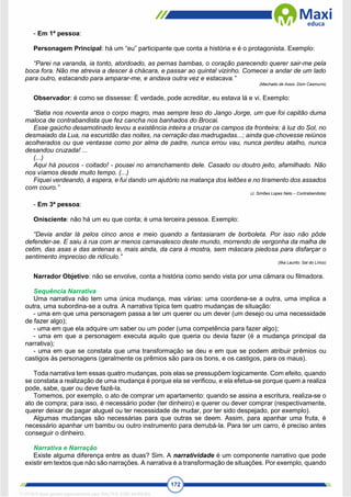 172
- Em 1ª pessoa:
Personagem Principal: há um “eu” participante que conta a história e é o protagonista. Exemplo:
“Parei na varanda, ia tonto, atordoado, as pernas bambas, o coração parecendo querer sair-me pela
boca fora. Não me atrevia a descer à chácara, e passar ao quintal vizinho. Comecei a andar de um lado
para outro, estacando para amparar-me, e andava outra vez e estacava.”
(Machado de Assis. Dom Casmurro)
Observador: é como se dissesse: É verdade, pode acreditar, eu estava lá e vi. Exemplo:
“Batia nos noventa anos o corpo magro, mas sempre teso do Jango Jorge, um que foi capitão duma
maloca de contrabandista que fez cancha nos banhados do Brocai.
Esse gaúcho desamotinado levou a existência inteira a cruzar os campos da fronteira; à luz do Sol, no
desmaiado da Lua, na escuridão das noites, na cerração das madrugadas...; ainda que chovesse reiúnos
acolherados ou que ventasse como por alma de padre, nunca errou vau, nunca perdeu atalho, nunca
desandou cruzada! ...
(...)
Aqui há poucos - coitado! - pousei no arranchamento dele. Casado ou doutro jeito, afamilhado. Não
nos víamos desde muito tempo. (...)
Fiquei verdeando, à espera, e fui dando um ajutório na matança dos leitões e no tiramento dos assados
com couro.”
(J. Simões Lopes Neto – Contrabandista)
- Em 3ª pessoa:
Onisciente: não há um eu que conta; é uma terceira pessoa. Exemplo:
“Devia andar lá pelos cinco anos e meio quando a fantasiaram de borboleta. Por isso não pôde
defender-se. E saiu à rua com ar menos carnavalesco deste mundo, morrendo de vergonha da malha de
cetim, das asas e das antenas e, mais ainda, da cara à mostra, sem máscara piedosa para disfarçar o
sentimento impreciso de ridículo.”
(Ilka Laurito. Sal do Lírico)
Narrador Objetivo: não se envolve, conta a história como sendo vista por uma câmara ou filmadora.
Sequência Narrativa
Uma narrativa não tem uma única mudança, mas várias: uma coordena-se a outra, uma implica a
outra, uma subordina-se a outra. A narrativa típica tem quatro mudanças de situação:
- uma em que uma personagem passa a ter um querer ou um dever (um desejo ou uma necessidade
de fazer algo);
- uma em que ela adquire um saber ou um poder (uma competência para fazer algo);
- uma em que a personagem executa aquilo que queria ou devia fazer (é a mudança principal da
narrativa);
- uma em que se constata que uma transformação se deu e em que se podem atribuir prêmios ou
castigos às personagens (geralmente os prêmios são para os bons, e os castigos, para os maus).
Toda narrativa tem essas quatro mudanças, pois elas se pressupõem logicamente. Com efeito, quando
se constata a realização de uma mudança é porque ela se verificou, e ela efetua-se porque quem a realiza
pode, sabe, quer ou deve fazê-la.
Tomemos, por exemplo, o ato de comprar um apartamento: quando se assina a escritura, realiza-se o
ato de compra; para isso, é necessário poder (ter dinheiro) e querer ou dever comprar (respectivamente,
querer deixar de pagar aluguel ou ter necessidade de mudar, por ter sido despejado, por exemplo).
Algumas mudanças são necessárias para que outras se deem. Assim, para apanhar uma fruta, é
necessário apanhar um bambu ou outro instrumento para derrubá-la. Para ter um carro, é preciso antes
conseguir o dinheiro.
Narrativa e Narração
Existe alguma diferença entre as duas? Sim. A narratividade é um componente narrativo que pode
existir em textos que não são narrações. A narrativa é a transformação de situações. Por exemplo, quando
1712729 E-book gerado especialmente para WALTER JOSE MOREIRA
 