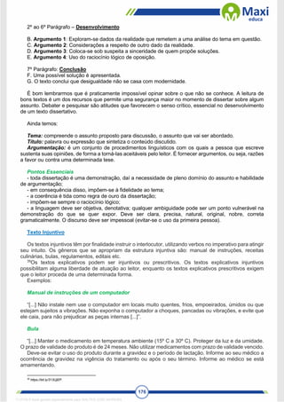 176
2º ao 6º Parágrafo – Desenvolvimento
B. Argumento 1: Exploram-se dados da realidade que remetem a uma análise do tema em questão.
C. Argumento 2: Considerações a respeito de outro dado da realidade.
D. Argumento 3: Coloca-se sob suspeita a sinceridade de quem propõe soluções.
E. Argumento 4: Uso do raciocínio lógico de oposição.
7º Parágrafo: Conclusão
F. Uma possível solução é apresentada.
G. O texto conclui que desigualdade não se casa com modernidade.
É bom lembrarmos que é praticamente impossível opinar sobre o que não se conhece. A leitura de
bons textos é um dos recursos que permite uma segurança maior no momento de dissertar sobre algum
assunto. Debater e pesquisar são atitudes que favorecem o senso crítico, essencial no desenvolvimento
de um texto dissertativo.
Ainda temos:
Tema: compreende o assunto proposto para discussão, o assunto que vai ser abordado.
Título: palavra ou expressão que sintetiza o conteúdo discutido.
Argumentação: é um conjunto de procedimentos linguísticos com os quais a pessoa que escreve
sustenta suas opiniões, de forma a torná-las aceitáveis pelo leitor. É fornecer argumentos, ou seja, razões
a favor ou contra uma determinada tese.
Pontos Essenciais
- toda dissertação é uma demonstração, daí a necessidade de pleno domínio do assunto e habilidade
de argumentação;
- em consequência disso, impõem-se à fidelidade ao tema;
- a coerência é tida como regra de ouro da dissertação;
- impõem-se sempre o raciocínio lógico;
- a linguagem deve ser objetiva, denotativa; qualquer ambiguidade pode ser um ponto vulnerável na
demonstração do que se quer expor. Deve ser clara, precisa, natural, original, nobre, correta
gramaticalmente. O discurso deve ser impessoal (evitar-se o uso da primeira pessoa).
Texto Injuntivo
Os textos injuntivos têm por finalidade instruir o interlocutor, utilizando verbos no imperativo para atingir
seu intuito. Os gêneros que se apropriam da estrutura injuntiva são: manual de instruções, receitas
culinárias, bulas, regulamentos, editais etc.
39
Os textos explicativos podem ser injuntivos ou prescritivos. Os textos explicativos injuntivos
possibilitam alguma liberdade de atuação ao leitor, enquanto os textos explicativos prescritivos exigem
que o leitor proceda de uma determinada forma.
Exemplos:
Manual de instruções de um computador
“[...] Não instale nem use o computador em locais muito quentes, frios, empoeirados, úmidos ou que
estejam sujeitos a vibrações. Não exponha o computador a choques, pancadas ou vibrações, e evite que
ele caia, para não prejudicar as peças internas [...]”.
Bula
“[...] Manter o medicamento em temperatura ambiente (15º C a 30º C). Proteger da luz e da umidade.
O prazo de validade do produto é de 24 meses. Não utilizar medicamentos com prazo de validade vencido.
Deve-se evitar o uso do produto durante a gravidez e o período de lactação. Informe ao seu médico a
ocorrência de gravidez na vigência do tratamento ou após o seu término. Informe ao médico se está
amamentando.
39
https://bit.ly/313UjEP.
1712729 E-book gerado especialmente para WALTER JOSE MOREIRA
 