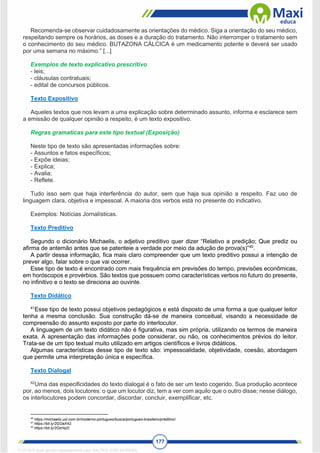 177
Recomenda-se observar cuidadosamente as orientações do médico. Siga a orientação do seu médico,
respeitando sempre os horários, as doses e a duração do tratamento. Não interromper o tratamento sem
o conhecimento do seu médico. BUTAZONA CÁLCICA é um medicamento potente e deverá ser usado
por uma semana no máximo.” [...]
Exemplos de texto explicativo prescritivo
- leis;
- cláusulas contratuais;
- edital de concursos públicos.
Texto Expositivo
Aqueles textos que nos levam a uma explicação sobre determinado assunto, informa e esclarece sem
a emissão de qualquer opinião a respeito, é um texto expositivo.
Regras gramaticas para este tipo textual (Exposição)
Neste tipo de texto são apresentadas informações sobre:
- Assuntos e fatos específicos;
- Expõe ideias;
- Explica;
- Avalia;
- Reflete.
Tudo isso sem que haja interferência do autor, sem que haja sua opinião a respeito. Faz uso de
linguagem clara, objetiva e impessoal. A maioria dos verbos está no presente do indicativo.
Exemplos: Notícias Jornalísticas.
Texto Preditivo
Segundo o dicionário Michaelis, o adjetivo preditivo quer dizer “Relativo a predição; Que prediz ou
afirma de antemão antes que se patenteie a verdade por meio da adução de prova(s)”40
.
A partir dessa informação, fica mais claro compreender que um texto preditivo possui a intenção de
prever algo, falar sobre o que vai ocorrer.
Esse tipo de texto é encontrado com mais frequência em previsões do tempo, previsões econômicas,
em horóscopos e provérbios. São textos que possuem como características verbos no futuro do presente,
no infinitivo e o texto se direciona ao ouvinte.
Texto Didático
41
Esse tipo de texto possui objetivos pedagógicos e está disposto de uma forma a que qualquer leitor
tenha a mesma conclusão. Sua construção dá-se de maneira conceitual, visando a necessidade de
compreensão do assunto exposto por parte do interlocutor.
A linguagem de um texto didático não é figurativa, mas sim própria, utilizando os termos de maneira
exata. A apresentação das informações pode considerar, ou não, os conhecimentos prévios do leitor.
Trata-se de um tipo textual muito utilizado em artigos científicos e livros didáticos.
Algumas características desse tipo de texto são: impessoalidade, objetividade, coesão, abordagem
que permite uma interpretação única e específica.
Texto Dialogal
42
Uma das especificidades do texto dialogal é o fato de ser um texto cogerido. Sua produção acontece
por, ao menos, dois locutores: o que um locutor diz, tem a ver com aquilo que o outro disse; nesse diálogo,
os interlocutores podem concordar, discordar, concluir, exemplificar, etc.
40
https://michaelis.uol.com.br/moderno-portugues/busca/portugues-brasileiro/preditivo/.
41
https://bit.ly/2GOaX42.
42
https://bit.ly/2OzHq2I.
1712729 E-book gerado especialmente para WALTER JOSE MOREIRA
 