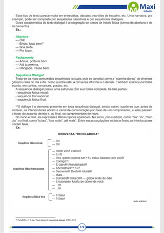 178
Esse tipo de texto parece muito em entrevistas, debates, reuniões de trabalho, etc. Uma narrativa, por
exemplo, pode ser composta por sequências narrativas e por sequências dialogais.
Outra característica do texto dialogal é a integração de turnos de índole fática (turnos de abertura e de
fechamento).
Ex.:
Abertura
— Olá!
— Então, tudo bem?
— Boa tarde.
— Por favor.
Fechamento
— Adeus, porta-te bem.
— Até à próxima.
— Obrigado. Passe bem.
Sequência Dialogal
Trata-se da mais comum das sequências textuais, pois se constitui como a “espinha dorsal” de diversos
gêneros orais do dia a dia, como a entrevista, a conversa informal e o debate. Também aparece na forma
escrita, em contos, romances, piadas, etc.
A sequência dialogal possui uma estrutura. Em sua forma completa, há três partes:
- sequência fática inicial;
- sequência transacional;
- sequência fática final.
43
O diálogo é o elemento presente em toda sequência dialogal, sendo assim, supõe-se que, antes de
iniciá-lo, os interlocutores abram o canal de comunicação por meio de um cumprimento, aí eles passam
a tratar do assunto devido e, ao final, se cumprimentam de novo.
No início e final, as expressões fáticas típicas aparecem. No início, por exemplo, como “olá”, “oi”, “bom
dia”; no final, como “tchau”, “boa noite”, até mais”. Entre essas saudações iniciais e finais, os interlocutores
trocam falas.
Ex:
43
OLIVEIRA, F. C. de. Texto teórico 2: sequência dialoga. IFRN, 2012.
1712729 E-book gerado especialmente para WALTER JOSE MOREIRA
 