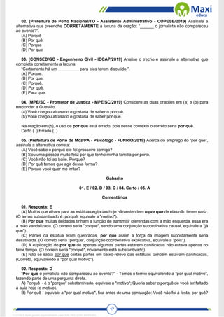 17
02. (Prefeitura de Porto Nacional/TO - Assistente Administrativo - COPESE/2019) Assinale a
alternativa que preenche CORRETAMENTE a lacuna da oração: “______ o jornalista não compareceu
ao evento?”.
(A) Porquê
(B) Por quê
(C) Porque
(D) Por que
03. (CONSED/GO - Engenheiro Civil - IDCAP/2019) Analise o trecho e assinale a alternativa que
completa corretamente a lacuna:
“Certamente há um _________ para eles terem discutido.”.
(A) Porque.
(B) Por que.
(C) Porquê.
(D) Por quê.
(E) Para que.
04. (MPE/SC - Promotor de Justiça - MPE/SC/2019) Considere as duas orações em (a) e (b) para
responder a Questão.
(a) Você chegou atrasado e gostaria de saber o porquê.
(b) Você chegou atrasado e gostaria de saber por que.
Na oração em (b), o uso de por que está errado, pois nesse contexto o correto seria por quê.
Certo ( ) Errado ( )
05. (Prefeitura de Porto de Moz/PA - Psicólogo - FUNRIO/2019) Acerca do emprego do “por que",
assinale a alternativa correta:
(A) Você sabe o porquê ele foi grosseiro comigo?
(B) Sou uma pessoa muito feliz por que tenho minha família por perto.
(C) Você não foi ao baile. Porque?
(D) Por quê temos que agir dessa forma?
(E) Porque você quer me irritar?
Gabarito
01. E / 02. D / 03. C / 04. Certo / 05. A
Comentários
01. Resposta: E
(A) Muitos que olham para as estátuas egípcias hoje não entendem o por que de elas não terem nariz.
(O termo substantivado é: porquê, equivale a "motivo").
(B) Por que muitas deidades tinham a função de transmitir oferendas com a mão esquerda, essa era
a mão vandalizada. (O correto seria "porque", sendo uma conjunção subordinativa causal, equivale a "já
que").
(C) Partes da estátua eram quebradas, por que assim a força da imagem supostamente seria
desativada. (O correto seria "porque", conjunção coordenativa explicativa, equivale a "pois").
(D) A explicação do por que de apenas algumas partes estarem danificadas não estava apenas no
fator tempo. (O correto seria "porquê", novamente está substantivado).
(E) Não se sabia por que certas partes em baixo-relevo das estátuas também estavam danificadas.
(Correto, equivalendo a "por qual motivo").
02. Resposta: D
“Por que o jornalista não compareceu ao evento?” - Temos o termo equivalendo a "por qual motivo",
fazendo parte de uma pergunta direta.
A) Porquê - é o "porque" substantivado, equivale a "motivo"; Queria saber o porquê de você ter faltado
à aula hoje (o motivo).
B) Por quê - equivale a "por qual motivo", fica antes de uma pontuação: Você não foi à festa, por quê?
1712729 E-book gerado especialmente para WALTER JOSE MOREIRA
 