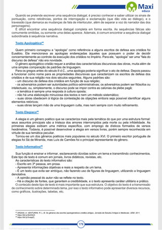 179
Quando se pretende escrever uma sequência dialogal, é preciso conhecer e saber utilizar os sinais de
pontuação, como reticências, pontos de interrogação e exclamação (que dão vida ao diálogo), e o
travessão (que demarca as mudanças de fala de interlocutor, além de separar a voz do narrador das dos
personagens).
É difícil encontrar uma sequência dialogal completa em forma escrita. As sequências fáticas são
comumente omitidas, ou somente uma delas aparece. Ademais, é comum encontrar a sequência dialogal
subordinada à sequência narrativa.
Texto Apologético44
Quem primeiro consagrou a “apologia” como referência a alguns escritos de defesa aos cristãos foi
Eusébio. Ele mencionava as apologias endereçadas àqueles que possuem o poder de decidir
concernentemente ao controle da execução dos cristãos no Império. Para ele, “apologia” ser uma “fala do
discurso de defesa” não era novidade.
O gênero apologético cristão requer a análise das características discursivas das obras, muita além de
uma simples comparação de padrões de linguagem.
Para os gregos antes do século II d.C., uma apologia poderia significar o ato de defesa. Depois passou
a funcionar como nome para as propriedades discursivas que caracterizam os escritos de defesa dos
cristãos e de sua religião nos dois séculos seguintes. Alguns padrões são:
- um discurso de defesa dos cristãos em função de sua religião;
- os adversários podem ser autoridades político-administrativas; os adversários podem ser filósofos ou
intelectuais; ou, simplesmente, o discurso pode se impor contra as calúnias da plebe pagã;
- a temática é sempre uma resposta à cultura oposta;
- não há uma elaboração minuciosa dos textos e nem um método sistemático;
- suas obras obedecem à lógica da contestação às objeções embora seja possível identificar alguns
elementos retóricos;
- suas obras lançam mão de uma linguagem culta, mas nem sempre com muito refinamento.
Texto Elegíaco45
A elegia é um gênero poético que se caracteriza mais pela temática do que por uma estrutura formal:
seus assuntos principais são a tristeza dos amores interrompidos pela morte ou pela infidelidade. As
primeiras elegias exibiam uma métrica específica, com emprego de dísticos formados de versos
hexâmetros. Todavia, é possível desenvolver a elegia em versos livres, porém sempre reconhecida em
virtude de sua temática peculiar.
Tornou-se um dos gêneros poéticos mais populares no século XVI. O primeiro escritor português de
elegias foi Sá de Miranda, mas Luís de Camões foi o principal representante do gênero.
Texto Informativo46
Sua função é ensinar e informar, esclarecendo dúvidas sobre um tema e transmitindo conhecimentos.
Este tipo de texto é comum em jornais, livros didáticos, revistas, etc.
As características do texto informativo são:
- Escrito em 3ª pessoa, em prosa.
- Apresenta informações objetivas e reais a respeito de um tema.
- É um texto que evita ser ambíguo, não fazendo uso de figuras de linguagem, utilizando a linguagem
denotativa.
- A opinião pessoal do autor não se reflete no texto.
- Há a citação de fontes, que garantem a credibilidade, e o texto apresenta caráter utilitário e prático.
O conteúdo deste tipo de texto é mais importante que sua estrutura. O objetivo do texto é a transmissão
de conhecimento sobre determinado tema, por isso o texto informativo pode apresentar diversos recursos,
como gráficos, ilustrações, tabelas, etc.
44
ARZANI, A. VENTURINI, R. L. B. Os gêneros dos escritos apologeneticos cristãos antigos. Jornada de Estudos Antigos e Medievais. UEM. 2011.
45
https://bit.ly/2kAI5nO.
46
https://bit.ly/2voqqFj
1712729 E-book gerado especialmente para WALTER JOSE MOREIRA
 