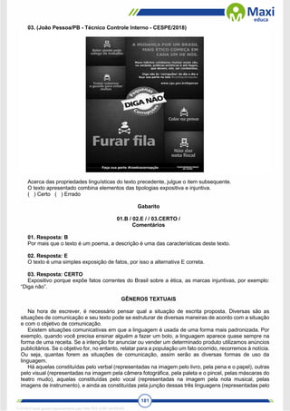 181
03. (João Pessoa/PB - Técnico Controle Interno - CESPE/2018)
Acerca das propriedades linguísticas do texto precedente, julgue o item subsequente.
O texto apresentado combina elementos das tipologias expositiva e injuntiva.
( ) Certo ( ) Errado
Gabarito
01.B / 02.E / / 03.CERTO /
Comentários
01. Resposta: B
Por mais que o texto é um poema, a descrição é uma das características deste texto.
02. Resposta: E
O texto é uma simples exposição de fatos, por isso a alternativa E correta.
03. Resposta: CERTO
Expositivo porque expõe fatos correntes do Brasil sobre a ética, as marcas injuntivas, por exemplo:
“Diga não”.
GÊNEROS TEXTUAIS
Na hora de escrever, é necessário pensar qual a situação de escrita proposta. Diversas são as
situações de comunicação e seu texto pode se estruturar de diversas maneiras de acordo com a situação
e com o objetivo de comunicação.
Existem situações comunicativas em que a linguagem é usada de uma forma mais padronizada. Por
exemplo, quando você precisa ensinar alguém a fazer um bolo, a linguagem aparece quase sempre na
forma de uma receita. Se a intenção for anunciar ou vender um determinado produto utilizamos anúncios
publicitários. Se o objetivo for, no entanto, relatar para a população um fato ocorrido, recorremos à notícia.
Ou seja, quantas forem as situações de comunicação, assim serão as diversas formas de uso da
linguagem.
Há aquelas constituídas pelo verbal (representadas na imagem pelo livro, pela pena e o papel), outras
pelo visual (representadas na imagem pela câmera fotográfica, pela paleta e o pincel, pelas máscaras do
teatro mudo), aquelas constituídas pelo vocal (representadas na imagem pela nota musical, pelas
imagens de instrumento), e ainda as constituídas pela junção dessas três linguagens (representadas pelo
1712729 E-book gerado especialmente para WALTER JOSE MOREIRA
 