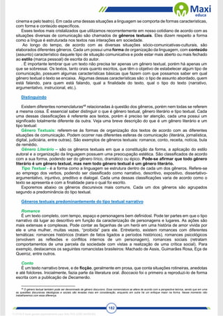 182
cinema e pelo teatro). Em cada uma dessas situações a linguagem se comporta de formas características,
com forma e conteúdo específicos.
Esses textos mais cristalizados que utilizamos recorrentemente em nosso cotidiano de acordo com as
situações diversas de comunicação são chamados de gêneros textuais. Eles dizem respeito a forma
como a língua é estruturada nos textos nas interações em sociedade.
Ao longo do tempo, de acordo com as diversas situações sócio-comunicativas-culturais, são
elaborados diferentes gêneros. Cada um possui uma forma de organização da linguagem, com conteúdo
(assunto) característico daquele tipo de situação comunicativa e pode estar mais aberto ou mais fechado
ao estilo (marca pessoal) de escrita do autor.
. É importante lembrar que um texto não precisa ter apenas um gênero textual, porém há apenas um
que se sobressai. Os textos, tanto orais quanto escritos, que têm o objetivo de estabelecer algum tipo de
comunicação, possuem algumas características básicas que fazem com que possamos saber em qual
gênero textual o texto se encaixa. Algumas dessas características são: o tipo de assunto abordado, quem
está falando, para quem está falando, qual a finalidade do texto, qual o tipo do texto (narrativo,
argumentativo, instrucional, etc.).
Distinguindo
Existem diferentes nomenclaturas48
relacionadas à questão dos gêneros, porém nem todas se referem
a mesma coisa. É essencial saber distinguir o que é gênero textual, gênero literário e tipo textual. Cada
uma dessas classificações é referente aos textos, porém é preciso ter atenção, cada uma possui um
significado totalmente diferente da outra. Veja uma breve descrição do que é um gênero literário e um
tipo textual:
Gênero Textuais: referem-se às formas de organização dos textos de acordo com as diferentes
situações de comunicação. Podem ocorrer nas diferentes esferas de comunicação (literária, jornalística,
digital, judiciária, entre outras). São exemplos de gêneros textuais: romance, conto, receita, notícia, bula
de remédio.
Gênero Literário – são os gêneros textuais em que a constituição da forma, a aplicação do estilo
autoral e a organização da linguagem possuem uma preocupação estética. São classificados de acordo
com a sua forma, podendo ser do gênero lírico, dramático ou épico. Pode-se afirmar que todo gênero
literário é um gênero textual, mas nem todo gênero textual é um gênero literário.
Tipo Textual - é a forma como a linguagem se estrutura dentro de cada um dos gêneros. Refere-se
ao emprego dos verbos, podendo ser classificado como narrativo, descritivo, expositivo, dissertativo-
argumentativo, injuntivo, preditivo e dialogal. Cada uma dessas classificações varia de acordo como o
texto se apresenta e com a finalidade para o qual foi escrito.
Exporemos abaixo os gêneros discursivos mais comuns. Cada um dos gêneros são agrupados
segundo a predominância do tipo textual.
Gêneros textuais predominantemente do tipo textual narrativo
Romance
É um texto completo, com tempo, espaço e personagens bem definidosl. Pode ter partes em que o tipo
narrativo dá lugar ao descritivo em função da caracterização de personagens e lugares. As ações são
mais extensas e complexas. Pode contar as façanhas de um herói em uma história de amor vivida por
ele e uma mulher, muitas vezes, “proibida” para ele. Entretanto, existem romances com diferentes
temáticas: romances históricos (tratam de fatos ligados a períodos históricos), romances psicológicos
(envolvem as reflexões e conflitos internos de um personagem), romances sociais (retratam
comportamentos de uma parcela da sociedade com vistas a realização de uma crítica social). Para
exemplo, destacamos os seguintes romancistas brasileiros: Machado de Assis, Guimarães Rosa, Eça de
Queiroz, entre outros.
Conto
É um texto narrativo breve, e de ficção, geralmente em prosa, que conta situações rotineiras, anedotas
e até folclores. Inicialmente, fazia parte da literatura oral. Boccacio foi o primeiro a reproduzi-lo de forma
escrita com a publicação de Decamerão.
48
O gênero textual também pode ser denominado de gênero discursivo. Essa nomenclatura se altera de acordo com a perspectiva teórica, sendo que em uma
as questões discursivas ideológicas e sociais são levadas mais em consideração, enquanto em outra há um enfoque maior na forma. Nesse momento não
trabalharemos com essa diferença.
1712729 E-book gerado especialmente para WALTER JOSE MOREIRA
 