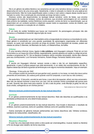 183
Ele é um gênero da esfera literária e se caracteriza por ser uma narrativa densa e concisa, a qual se
desenvolve em torno de uma única ação. Geralmente, o leitor é colocado no interior de uma ação já em
desenvolvimento. Não há muita especificação sobre o antes e nem sobre o depois desse recorte que é
narrado no conto. Há a construção de uma tensão ao longo de todo o conto.
Diversos contos são desenvolvidos na tipologia textual narrativa: conto de fadas, que envolve
personagens do mundo da fantasia; contos de aventura, que envolvem personagens em um contexto
mais próximo da realidade; contos folclóricos (conto popular); contos de terror ou assombração, que se
desenrolam em um contexto sombrio e objetivam causar medo no expectador; contos de mistério, que
envolvem o suspense e a solução de um mistério.
Fábula
É um texto de caráter fantástico que busca ser inverossímil. As personagens principais não são
humanos e a finalidade é transmitir alguma lição de moral.
Novela
É um texto caracterizado por ser intermediário entre a longevidade do romance e a brevidade do conto.
Esse gênero é constituído por uma grande quantidade de personagens organizadas em diferentes
núcleos, os quais nem sempre convivem ao longo do enredo. Como exemplos de novelas, podem ser
citadas as obras O Alienista, de Machado de Assis, e A Metamorfose, de Kafka.
Crônica
É uma narrativa informal, breve, ligada à vida cotidiana, com linguagem coloquial. Pode ter um tom
humorístico ou um toque de crítica indireta, especialmente, quando aparece em seção ou artigo de jornal,
revistas e programas da TV. Há na literatura brasileira vários cronistas renomados, dentre eles citamos
para seu conhecimento: Luís Fernando Veríssimo, Rubem Braga, Fernando Sabido entre outros.
Diário
É escrito em linguagem informal, sempre consta a data e não há um destinatário específico,
geralmente, é para a própria pessoa que está escrevendo, é um relato dos acontecimentos do dia. O
objetivo desse tipo de texto é guardar as lembranças e em alguns momentos desabafar. Veja um exemplo:
“Domingo, 14 de junho de 1942
Vou começar a partir do momento em que ganhei você, quando o vi na mesa, no meio dos meus outros
presentes de aniversário. (Eu estava junto quando você foi comprado, e com isso eu não contava.)
Na sexta-feira, 12 de junho, acordei às seis horas, o que não é de espantar; afinal, era meu aniversário.
Mas não me deixam levantar a essa hora; por isso, tive de controlar minha curiosidade até quinze para
as sete. Quando não dava mais para esperar, fui até a sala de jantar, onde Moortje (a gata) me deu as
boas-vindas, esfregando-se em minhas pernas.”
Trecho retirado do livro “Diário de Anne Frank”.
Gêneros textuais predominantemente do tipo textual descritivo
Currículo
É um gênero predominantemente do tipo textual descritivo. Nele são descritas as qualificações e as
atividades profissionais de uma determinada pessoa.
Laudo
É um gênero predominantemente do tipo textual descritivo. Sua função é descrever o resultado de
análises, exames e perícias, tanto em questões médicas como em questões técnicas.
Outros exemplos de gêneros textuais pertencentes aos textos descritivos são: folhetos turísticos;
cardápios de restaurantes; classificados; etc.
Gêneros textuais predominantemente do tipo textual expositivo
Resumos e Resenhas
O autor faz uma descrição breve sobre a obra (pode ser cinematográfica, musical, teatral ou literária)
a fim de divulgar este trabalho de forma resumida.
1712729 E-book gerado especialmente para WALTER JOSE MOREIRA
 