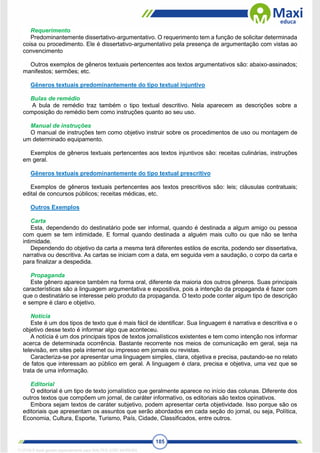 185
Requerimento
Predominantemente dissertativo-argumentativo. O requerimento tem a função de solicitar determinada
coisa ou procedimento. Ele é dissertativo-argumentativo pela presença de argumentação com vistas ao
convencimento
Outros exemplos de gêneros textuais pertencentes aos textos argumentativos são: abaixo-assinados;
manifestos; sermões; etc.
Gêneros textuais predominantemente do tipo textual injuntivo
Bulas de remédio
A bula de remédio traz também o tipo textual descritivo. Nela aparecem as descrições sobre a
composição do remédio bem como instruções quanto ao seu uso.
Manual de instruções
O manual de instruções tem como objetivo instruir sobre os procedimentos de uso ou montagem de
um determinado equipamento.
Exemplos de gêneros textuais pertencentes aos textos injuntivos são: receitas culinárias, instruções
em geral.
Gêneros textuais predominantemente do tipo textual prescritivo
Exemplos de gêneros textuais pertencentes aos textos prescritivos são: leis; cláusulas contratuais;
edital de concursos públicos; receitas médicas, etc.
Outros Exemplos
Carta
Esta, dependendo do destinatário pode ser informal, quando é destinada a algum amigo ou pessoa
com quem se tem intimidade. E formal quando destinada a alguém mais culto ou que não se tenha
intimidade.
Dependendo do objetivo da carta a mesma terá diferentes estilos de escrita, podendo ser dissertativa,
narrativa ou descritiva. As cartas se iniciam com a data, em seguida vem a saudação, o corpo da carta e
para finalizar a despedida.
Propaganda
Este gênero aparece também na forma oral, diferente da maioria dos outros gêneros. Suas principais
características são a linguagem argumentativa e expositiva, pois a intenção da propaganda é fazer com
que o destinatário se interesse pelo produto da propaganda. O texto pode conter algum tipo de descrição
e sempre é claro e objetivo.
Notícia
Este é um dos tipos de texto que é mais fácil de identificar. Sua linguagem é narrativa e descritiva e o
objetivo desse texto é informar algo que aconteceu.
A notícia é um dos principais tipos de textos jornalísticos existentes e tem como intenção nos informar
acerca de determinada ocorrência. Bastante recorrente nos meios de comunicação em geral, seja na
televisão, em sites pela internet ou impresso em jornais ou revistas.
Caracteriza-se por apresentar uma linguagem simples, clara, objetiva e precisa, pautando-se no relato
de fatos que interessam ao público em geral. A linguagem é clara, precisa e objetiva, uma vez que se
trata de uma informação.
Editorial
O editorial é um tipo de texto jornalístico que geralmente aparece no início das colunas. Diferente dos
outros textos que compõem um jornal, de caráter informativo, os editoriais são textos opinativos.
Embora sejam textos de caráter subjetivo, podem apresentar certa objetividade. Isso porque são os
editoriais que apresentam os assuntos que serão abordados em cada seção do jornal, ou seja, Política,
Economia, Cultura, Esporte, Turismo, País, Cidade, Classificados, entre outros.
1712729 E-book gerado especialmente para WALTER JOSE MOREIRA
 