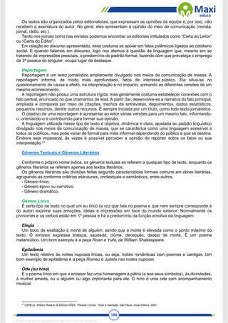 186
Os textos são organizados pelos editorialistas, que expressam as opiniões da equipe e, por isso, não
recebem a assinatura do autor. No geral, eles apresentam a opinião do meio de comunicação (revista,
jornal, rádio, etc.).
Tanto nos jornais como nas revistas podemos encontrar os editoriais intitulados como “Carta ao Leitor”
ou “Carta do Editor”.
Em relação ao discurso apresentado, esse costuma se apoiar em fatos polêmicos ligados ao cotidiano
social. E quando falamos em discurso, logo nos atemos à questão da linguagem que, mesmo em se
tratando de impressões pessoais, o predomínio do padrão formal, fazendo com que prevaleça o emprego
da 3ª pessoa do singular, ocupa lugar de destaque.
Reportagem
Reportagem é um texto jornalístico amplamente divulgado nos meios de comunicação de massa. A
reportagem informa, de modo mais aprofundado, fatos de interesse público. Ela situa-se no
questionamento de causa e efeito, na interpretação e no impacto, somando as diferentes versões de um
mesmo acontecimento.
A reportagem não possui uma estrutura rígida, mas geralmente costuma estabelecer conexões com o
fato central, anunciado no que chamamos de lead. A partir daí, desenvolve-se a narrativa do fato principal,
ampliada e composta por meio de citações, trechos de entrevistas, depoimentos, dados estatísticos,
pequenos resumos, dentre outros recursos. É sempre iniciada por um título, como todo texto jornalístico.
O objetivo de uma reportagem é apresentar ao leitor várias versões para um mesmo fato, informando-
o, orientando-o e contribuindo para formar sua opinião.
A linguagem utilizada nesse tipo de texto é objetiva, dinâmica e clara, ajustada ao padrão linguístico
divulgado nos meios de comunicação de massa, que se caracteriza como uma linguagem acessível a
todos os públicos, mas pode variar de formal para mais informal dependendo do público a que se destina.
Embora seja impessoal, às vezes é possível perceber a opinião do repórter sobre os fatos ou sua
interpretação.51
Gêneros Textuais e Gêneros Literários
Conforme o próprio nome indica, os gêneros textuais se referem a qualquer tipo de texto, enquanto os
gêneros literários se referem apenas aos textos literários.
Os gêneros literários são divisões feitas segundo características formais comuns em obras literárias,
agrupando-as conforme critérios estruturais, contextuais e semânticos, entre outros.
- Gênero lírico;
- Gênero épico ou narrativo;
- Gênero dramático.
Gênero Lírico
É certo tipo de texto no qual um eu lírico (a voz que fala no poema e que nem sempre corresponde à
do autor) exprime suas emoções, ideias e impressões em face do mundo exterior. Normalmente os
pronomes e os verbos estão em 1ª pessoa e há o predomínio da função emotiva da linguagem.
Elegia
Um texto de exaltação à morte de alguém, sendo que a morte é elevada como o ponto máximo do
texto. O emissor expressa tristeza, saudade, ciúme, decepção, desejo de morte. É um poema
melancólico. Um bom exemplo é a peça Roan e Yufa, de William Shakespeare.
Epitalâmia
Um texto relativo às noites nupciais líricas, ou seja, noites românticas com poemas e cantigas. Um
bom exemplo de epitalâmia é a peça Romeu e Julieta nas noites nupciais.
Ode (ou hino)
É o poema lírico em que o emissor faz uma homenagem à pátria (e aos seus símbolos), às divindades,
à mulher amada, ou a alguém ou algo importante para ele. O hino é uma ode com acompanhamento
musical.
51
CEREJA, William Roberto & MAGALHÃES, Thereza Cochar. Texto e interação. São Paulo, Atual Editora, 2000
1712729 E-book gerado especialmente para WALTER JOSE MOREIRA
 