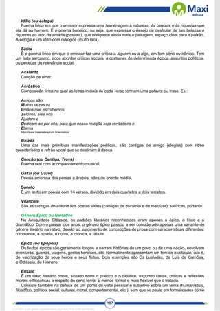 187
Idílio (ou écloga)
Poema lírico em que o emissor expressa uma homenagem à natureza, às belezas e às riquezas que
ela dá ao homem. É o poema bucólico, ou seja, que expressa o desejo de desfrutar de tais belezas e
riquezas ao lado da amada (pastora), que enriquece ainda mais a paisagem, espaço ideal para a paixão.
A écloga é um idílio com diálogos (muito rara).
Sátira
É o poema lírico em que o emissor faz uma crítica a alguém ou a algo, em tom sério ou irônico. Tem
um forte sarcasmo, pode abordar críticas sociais, a costumes de determinada época, assuntos políticos,
ou pessoas de relevância social.
Acalanto
Canção de ninar.
Acróstico
Composição lírica na qual as letras iniciais de cada verso formam uma palavra ou frase. Ex.:
Amigos são
Muitas vezes os
Irmãos que escolhemos.
Zelosos, eles nos
Ajudam e
Dedicam-se por nós, para que nossa relação seja verdadeira e
Eterna
https://www.todamateria.com.br/acrostico/
Balada
Uma das mais primitivas manifestações poéticas, são cantigas de amigo (elegias) com ritmo
característico e refrão vocal que se destinam à dança.
Canção (ou Cantiga, Trova)
Poema oral com acompanhamento musical.
Gazal (ou Gazel)
Poesia amorosa dos persas e árabes; odes do oriente médio.
Soneto
É um texto em poesia com 14 versos, dividido em dois quartetos e dois tercetos.
Vilancete
São as cantigas de autoria dos poetas vilões (cantigas de escárnio e de maldizer); satíricas, portanto.
Gênero Épico ou Narrativo
Na Antiguidade Clássica, os padrões literários reconhecidos eram apenas o épico, o lírico e o
dramático. Com o passar dos anos, o gênero épico passou a ser considerado apenas uma variante do
gênero literário narrativo, devido ao surgimento de concepções de prosa com características diferentes:
o romance, a novela, o conto, a crônica, a fábula.
Épico (ou Epopeia)
Os textos épicos são geralmente longos e narram histórias de um povo ou de uma nação, envolvem
aventuras, guerras, viagens, gestos heroicos, etc. Normalmente apresentam um tom de exaltação, isto é,
de valorização de seus heróis e seus feitos. Dois exemplos são Os Lusíadas, de Luís de Camões,
e Odisseia, de Homero.
Ensaio
É um texto literário breve, situado entre o poético e o didático, expondo ideias, críticas e reflexões
morais e filosóficas a respeito de certo tema. É menos formal e mais flexível que o tratado.
Consiste também na defesa de um ponto de vista pessoal e subjetivo sobre um tema (humanístico,
filosófico, político, social, cultural, moral, comportamental, etc.), sem que se paute em formalidades como
1712729 E-book gerado especialmente para WALTER JOSE MOREIRA
 