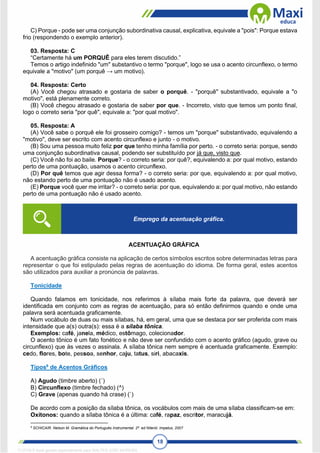 18
C) Porque - pode ser uma conjunção subordinativa causal, explicativa, equivale a "pois": Porque estava
frio (respondendo o exemplo anterior).
03. Resposta: C
“Certamente há um PORQUÊ para eles terem discutido.”
Temos o artigo indefinido "um" substantivo o termo "porque", logo se usa o acento circunflexo, o termo
equivale a "motivo" (um porquê → um motivo).
04. Resposta: Certo
(A) Você chegou atrasado e gostaria de saber o porquê. - "porquê" substantivado, equivale a "o
motivo", está plenamente correto.
(B) Você chegou atrasado e gostaria de saber por que. - Incorreto, visto que temos um ponto final,
logo o correto seria "por quê", equivale a: "por qual motivo".
05. Resposta: A
(A) Você sabe o porquê ele foi grosseiro comigo? - temos um "porque" substantivado, equivalendo a
"motivo", deve ser escrito com acento circunflexo e junto - o motivo.
(B) Sou uma pessoa muito feliz por que tenho minha família por perto. - o correto seria: porque, sendo
uma conjunção subordinativa causal, podendo ser substituído por já que, visto que.
(C) Você não foi ao baile. Porque? - o correto seria: por quê?, equivalendo a: por qual motivo, estando
perto de uma pontuação, usamos o acento circunflexo.
(D) Por quê temos que agir dessa forma? - o correto seria: por que, equivalendo a: por qual motivo,
não estando perto de uma pontuação não é usado acento.
(E) Porque você quer me irritar? - o correto seria: por que, equivalendo a: por qual motivo, não estando
perto de uma pontuação não é usado acento.
ACENTUAÇÃO GRÁFICA
A acentuação gráfica consiste na aplicação de certos símbolos escritos sobre determinadas letras para
representar o que foi estipulado pelas regras de acentuação do idioma. De forma geral, estes acentos
são utilizados para auxiliar a pronúncia de palavras.
Tonicidade
Quando falamos em tonicidade, nos referimos à sílaba mais forte da palavra, que deverá ser
identificada em conjunto com as regras de acentuação, para só então definirmos quando e onde uma
palavra será acentuada graficamente.
Num vocábulo de duas ou mais sílabas, há, em geral, uma que se destaca por ser proferida com mais
intensidade que a(s) outra(s): essa é a sílaba tônica.
Exemplos: café, janela, médico, estômago, colecionador.
O acento tônico é um fato fonético e não deve ser confundido com o acento gráfico (agudo, grave ou
circunflexo) que às vezes o assinala. A sílaba tônica nem sempre é acentuada graficamente. Exemplo:
cedo, flores, bote, pessoa, senhor, caju, tatus, siri, abacaxis.
Tipos6
de Acentos Gráficos
A) Agudo (timbre aberto) (´)
B) Circunflexo (timbre fechado) (^)
C) Grave (apenas quando há crase) (`)
De acordo com a posição da sílaba tônica, os vocábulos com mais de uma sílaba classificam-se em:
Oxítonos: quando a sílaba tônica é a última: café, rapaz, escritor, maracujá.
6
SCHICAIR. Nelson M. Gramática do Português Instrumental. 2ª. ed Niterói: Impetus, 2007
Emprego da acentuação gráfica.
1712729 E-book gerado especialmente para WALTER JOSE MOREIRA
 