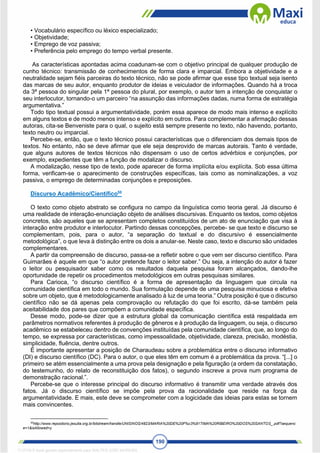 190
• Vocabulário específico ou léxico especializado;
• Objetividade;
• Emprego de voz passiva;
• Preferência pelo emprego do tempo verbal presente.
As características apontadas acima coadunam-se com o objetivo principal de qualquer produção de
cunho técnico: transmissão de conhecimentos de forma clara e imparcial. Embora a objetividade e a
neutralidade sejam fiéis parceiras do texto técnico, não se pode afirmar que esse tipo textual seja isento
das marcas de seu autor, enquanto produtor de ideias e veiculador de informações. Quando há a troca
da 3ª pessoa do singular pela 1ª pessoa do plural, por exemplo, o autor tem a intenção de conquistar o
seu interlocutor, tornando-o um parceiro “na assunção das informações dadas, numa forma de estratégia
argumentativa.”
Todo tipo textual possui a argumentatividade, porém essa aparece de modo mais intenso e explícito
em alguns textos e de modo menos intenso e explícito em outros. Para complementar a afirmação dessas
autoras, cita-se Benveniste para o qual, o sujeito está sempre presente no texto, não havendo, portanto,
texto neutro ou imparcial.
Percebe-se, então, que o texto técnico possui características que o diferenciam dos demais tipos de
textos. No entanto, não se deve afirmar que ele seja desprovido de marcas autorais. Tanto é verdade,
que alguns autores de textos técnicos não dispensam o uso de certos advérbios e conjunções, por
exemplo, expedientes que têm a função de modalizar o discurso.
A modalização, nesse tipo de texto, pode aparecer de forma implícita e/ou explícita. Sob essa última
forma, verificam-se o aparecimento de construções específicas, tais como as nominalizações, a voz
passiva, o emprego de determinadas conjunções e preposições.
Discurso Acadêmico/Científico55
O texto como objeto abstrato se configura no campo da linguística como teoria geral. Já discurso é
uma realidade de interação-enunciação objeto de análises discursivas. Enquanto os textos, como objetos
concretos, são aqueles que se apresentam completos constituídos de um ato de enunciação que visa à
interação entre produtor e interlocutor. Partindo dessas concepções, percebe- se que texto e discurso se
complementam, pois, para o autor, “a separação do textual e do discursivo é essencialmente
metodológica”, o que leva à distinção entre os dois a anular-se. Neste caso, texto e discurso são unidades
complementares.
A partir da compreensão de discurso, passa-se a refletir sobre o que vem ser discurso científico. Para
Guimarães é aquele em que “o autor pretende fazer o leitor saber.” Ou seja, a intenção do autor é fazer
o leitor ou pesquisador saber como os resultados daquela pesquisa foram alcançados, dando-lhe
oportunidade de repetir os procedimentos metodológicos em outras pesquisas similares.
Para Carioca, “o discurso científico é a forma de apresentação da linguagem que circula na
comunidade científica em todo o mundo. Sua formulação depende de uma pesquisa minuciosa e efetiva
sobre um objeto, que é metodologicamente analisado à luz de uma teoria.” Outra posição é que o discurso
científico não se dá apenas pela comprovação ou refutação do que foi escrito, dá-se também pela
aceitabilidade dos pares que compõem a comunidade específica.
Desse modo, pode-se dizer que a estrutura global da comunicação científica está respaldada em
parâmetros normativos referentes à produção de gêneros e à produção da linguagem, ou seja, o discurso
acadêmico se estabeleceu dentro de convenções instituídas pela comunidade científica, que, ao longo do
tempo, se expressa por características, como impessoalidade, objetividade, clareza, precisão, modéstia,
simplicidade, fluência, dentre outros.
É importante apresentar a posição de Charaudeau sobre a problemática entre o discurso informativo
(DI) e discurso científico (DC). Para o autor, o que eles têm em comum é a problemática da prova. “[...] o
primeiro se atém essencialmente a uma prova pela designação e pela figuração (a ordem da constatação,
do testemunho, do relato de reconstituição dos fatos), o segundo inscreve a prova num programa de
demonstração racional.”.
Percebe-se que o interesse principal do discurso informativo é transmitir uma verdade através dos
fatos. Já o discurso científico se impõe pela prova da racionalidade que reside na força da
argumentatividade. E mais, este deve se comprometer com a logicidade das ideias para estas se tornem
mais convincentes.
55
http://www.repositorio.jesuita.org.br/bitstream/handle/UNISINOS/4823/MARIA%20DE%20F%c3%81TIMA%20RIBEIRO%20DOS%20SANTOS_.pdf?sequenc
e=1&isAllowed=y
1712729 E-book gerado especialmente para WALTER JOSE MOREIRA
 