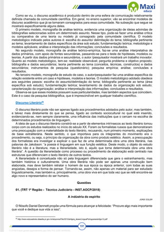 191
Como se viu, o discurso acadêmico é produzido dentro de uma esfera de comunicação relativamente
definida chamada de comunidade científica. Em geral, no ensino superior, vão se encontrar modelos de
discurso acadêmico que já se tornaram consagrados para essa comunidade. Na subseção que segue se
mostrará especificamente alguns deles.
O primeiro modelo, monografia de análise teórica, evidencia uma organização de ideias advindas de
bibliografias selecionadas sobre um determinado assunto. Nesse tipo, pode-se fazer uma análise crítica
ou comparativa de uma teoria ou modelo já consagrado pela comunidade científica. O modelo
metodológico indicado pelos autores é: escolha do assunto/ delimitação do tema; bibliografia pertinente
ao tema; levantamento de dados específicos da área sob estudo; fundamentação teórica; metodologia e
modelos aplicáveis; análise e interpretação das informações; conclusões e resultados.
No segundo modelo, monografia de análise teórico-empírica, faz-se uma análise interpretativa de
dados primários, com apoio de fontes secundárias, passando-se para o teste de hipóteses, modelos ou
teorias. A partir dos dados primários e secundários, o autor /pesquisador mostrará um trabalho inovador.
Quanto ao modelo metodológico, tem-se: realidade observável; pergunta problema e objetivo proposto;
bibliografia e dados secundários; teoria pertinente ao tema (conceitos, técnicas, constructos) e dados
secundários; instrumentos de pesquisa (questionário); pesquisa empírica; análise; conclusões e
resultados.
No terceiro modelo, monografia de estudo de caso, o autor/pesquisador faz uma análise específica da
relação existente entre um caso e hipóteses, modelos e teorias. O modelo metodológico adotado obedece
aos seguintes passos: escolha do assunto/delimitação do tema; bibliografia pertinente ao tema (área
específica sob estudo); fundamentação teórica; levantamento de dados da organização sob estudo;
caracterização da organização; análise e interpretação das informações; conclusões e resultados.
Observa-se que esses modelos possuem suas particularidades, mas também aspectos que coincidem.
Este é o caso da pesquisa bibliográfica, que é imprescindível em qualquer trabalho científico.
Discurso Literário56
O discurso literário pode não ser apenas ligado aos procedimentos adotados pelo autor, mas também,
e talvez mais diretamente do que se pensa, ligado ao contexto sociocultural no qual está inserido,
evidenciando-se, nem sempre claramente, uma influência das instituições que o cercam na escolha de
determinados procedimentos de linguagem.
A ideia de que o discurso literário constrói-se a partir de elementos intrínsecos ao texto literário tomou
corpo com os estudos realizados no início do século XX. Foram os formalistas russos que demonstraram
uma preocupação com a materialidade do texto literário, recusando, num primeiro momento, explicações
de base extraliterária. Neste sentido, o que importava para os integrantes do movimento era o
procedimento, ou seja, o princípio da organização da obra como produto estético. Assim, a preocupação
dos formalistas era investigar e explicar o que faz de uma determinada obra uma obra literária, nas
palavras de Jakobson: “a poesia é linguagem em sua função estética. Deste modo, o objeto do estudo
literário não é a literatura, mas a literariedade, isto é, aquilo que torna determinada obra uma obra
literária”. A questão da literariedade como processo ou procedimento de elaboração está centrado nas
estruturas que diferenciam o texto literário de outros textos.
A literariedade é conceituada não só pela linguagem diferenciada que gera o estranhamento, mas
também histórica e culturalmente. Uma obra literária não pode ser apenas uma construção bem
elaborada, mas deve também retratar o homem de sua época ou época anterior, com todas as suas
angústias, desejos e forma de pensar. Tornando-se, assim, não apenas um material para ser estudado
linguisticamente, mas também e, principalmente, uma obra viva em que toda vez que se relê encontre-se
algo novo e representativo do ser humano.
Questões
01. (TRT 1ª Região - Técnico Judiciário - INST.AOCP/2018)
A indústria do espírito
JORDI SOLER
O filósofo Daniel Dennett propõe uma fórmula para alcançar a felicidade: “Procure algo mais importante
que você e dedique sua vida a isso”.
56
http://www.educadores.diaadia.pr.gov.br/arquivos/File/2010/artigos_teses/LinguaPortuguesa/artigo12.pdf
1712729 E-book gerado especialmente para WALTER JOSE MOREIRA
 