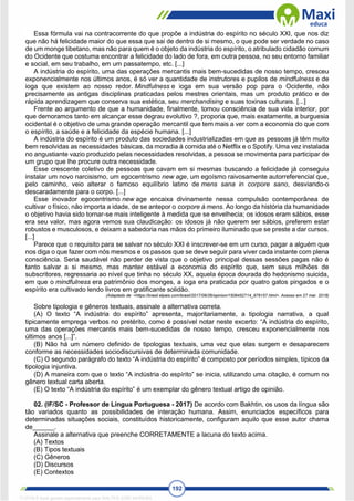 192
Essa fórmula vai na contracorrente do que propõe a indústria do espírito no século XXI, que nos diz
que não há felicidade maior do que essa que sai de dentro de si mesmo, o que pode ser verdade no caso
de um monge tibetano, mas não para quem é o objeto da indústria do espírito, o atribulado cidadão comum
do Ocidente que costuma encontrar a felicidade do lado de fora, em outra pessoa, no seu entorno familiar
e social, em seu trabalho, em um passatempo, etc. [...]
A indústria do espírito, uma das operações mercantis mais bem-sucedidas de nosso tempo, cresceu
exponencialmente nos últimos anos, é só ver a quantidade de instrutores e pupilos de mindfulness e de
ioga que existem ao nosso redor. Mindfulness e ioga em sua versão pop para o Ocidente, não
precisamente as antigas disciplinas praticadas pelos mestres orientais, mas um produto prático e de
rápida aprendizagem que conserva sua estética, seu merchandising e suas toxinas culturais. [...]
Frente ao argumento de que a humanidade, finalmente, tomou consciência de sua vida interior, por
que demoramos tanto em alcançar esse degrau evolutivo ?, proporia que, mais exatamente, a burguesia
ocidental é o objetivo de uma grande operação mercantil que tem mais a ver com a economia do que com
o espírito, a saúde e a felicidade da espécie humana. [...]
A indústria do espírito é um produto das sociedades industrializadas em que as pessoas já têm muito
bem resolvidas as necessidades básicas, da moradia à comida até o Netflix e o Spotify. Uma vez instalada
no angustiante vazio produzido pelas necessidades resolvidas, a pessoa se movimenta para participar de
um grupo que lhe procure outra necessidade.
Esse crescente coletivo de pessoas que cavam em si mesmas buscando a felicidade já conseguiu
instalar um novo narcisismo, um egocentrismo new age, um egoísmo raivosamente autorreferencial que,
pelo caminho, veio alterar o famoso equilíbrio latino de mens sana in corpore sano, desviando-o
descaradamente para o corpo. [...]
Esse inovador egocentrismo new age encaixa divinamente nessa compulsão contemporânea de
cultivar o físico, não importa a idade, de se antepor o corpore à mens. Ao longo da história da humanidade
o objetivo havia sido tornar-se mais inteligente à medida que se envelhecia; os idosos eram sábios, esse
era seu valor, mas agora vemos sua claudicação: os idosos já não querem ser sábios, preferem estar
robustos e musculosos, e deixam a sabedoria nas mãos do primeiro iluminado que se preste a dar cursos.
[...]
Parece que o requisito para se salvar no século XXI é inscrever-se em um curso, pagar a alguém que
nos diga o que fazer com nós mesmos e os passos que se deve seguir para viver cada instante com plena
consciência. Seria saudável não perder de vista que o objetivo principal dessas sessões pagas não é
tanto salvar a si mesmo, mas manter estável a economia do espírito que, sem seus milhões de
subscritores, regressaria ao nível que tinha no século XX, aquela época dourada do hedonismo suicida,
em que o mindfulness era patrimônio dos monges, a ioga era praticada por quatro gatos pingados e o
espírito era cultivado lendo livros em gratificante solidão.
(Adaptado de: <https://brasil.elpais.com/brasil/2017/09/26/opinion/1506452714_976157.html>. Acesso em 27 mar. 2018)
Sobre tipologia e gêneros textuais, assinale a alternativa correta.
(A) O texto “A indústria do espírito” apresenta, majoritariamente, a tipologia narrativa, a qual
tipicamente emprega verbos no pretérito, como é possível notar neste excerto: “A indústria do espírito,
uma das operações mercantis mais bem-sucedidas de nosso tempo, cresceu exponencialmente nos
últimos anos [...]”.
(B) Não há um número definido de tipologias textuais, uma vez que elas surgem e desaparecem
conforme as necessidades sociodiscursivas de determinada comunidade.
(C) O segundo parágrafo do texto “A indústria do espírito” é composto por períodos simples, típicos da
tipologia injuntiva.
(D) A maneira com que o texto “A indústria do espírito” se inicia, utilizando uma citação, é comum no
gênero textual carta aberta.
(E) O texto “A indústria do espírito” é um exemplar do gênero textual artigo de opinião.
02. (IF/SC - Professor de Língua Portuguesa - 2017) De acordo com Bakhtin, os usos da língua são
tão variados quanto as possibilidades de interação humana. Assim, enunciados específicos para
determinadas situações sociais, constituídos historicamente, configuram aquilo que esse autor chama
de______.
Assinale a alternativa que preenche CORRETAMENTE a lacuna do texto acima.
(A) Textos
(B) Tipos textuais
(C) Gêneros
(D) Discursos
(E) Contextos
1712729 E-book gerado especialmente para WALTER JOSE MOREIRA
 